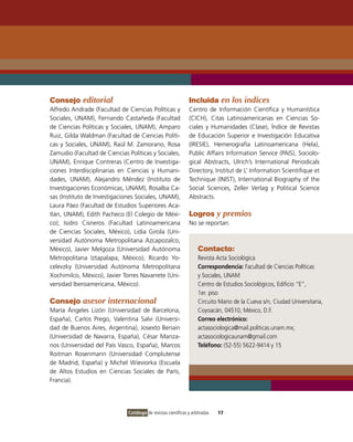 Consejo editorial                                              Incluida en los índices
Alfredo Andrade (Facultad de Ciencias Políticas y              Centro de Información Científica y Humanística
Sociales, UNAM), Fernando Castañeda (Facultad                  (CICH), Citas Latinoamericanas en Ciencias So-
de Ciencias Políticas y Sociales, UNAM), Amparo                ciales y Humanidades (Clase), Índice de Revistas
Ruiz, Gilda Waldman (Facultad de Ciencias Políti-              de Educación Superior e Investigación Educativa
cas y Sociales, UNAM), Raúl M. Zamorano, Rosa                  (IRESIE), Hemerografía Latinoamericana (Hela),
Zamudio (Facultad de Ciencias Políticas y Sociales,            Public Affairs Information Service (PAIS), Sociolo-
UNAM), Enrique Contreras (Centro de Investiga-                 gical Abstracts, Ulrich’s International Periodicals
ciones Interdisciplinarias en Ciencias y Humani-               Directory, Institut de L’ Information Scientifique et
dades, UNAM), Alejandro Méndez (Instituto de                   Technique (INIST), International Biography of the
Investigaciones Económicas, UNAM), Rosalba Ca-                 Social Sciences, Zeller Verlag y Political Science
sas (Instituto de Investigaciones Sociales, UNAM),             Abstracts.
Laura Páez (Facultad de Estudios Superiores Aca-
tlán, UNAM), Edith Pacheco (El Colegio de Méxi-                Logros y premios
co); Isidro Cisneros (Facultad Latinoamericana                 No se reportan.
de Ciencias Sociales, México), Lidia Girola (Uni-
versidad Autónoma Metropolitana Azcapozalco,
México), Javier Melgoza (Universidad Autónoma                       Contacto:
Metropolitana Iztapalapa, México), Ricardo Yo-                      Revista Acta Sociológica
celevzky (Universidad Autónoma Metropolitana                        Correspondencia: Facultad de Ciencias Políticas
Xochimilco, México), Javier Torres Navarrete (Uni-                  y Sociales, UNAM
versidad Iberoamericana, México).                                   Centro de Estudios Sociológicos, Edificio “E”,
                                                                    1er. piso
Consejo asesor internacional                                        Circuito Mario de la Cueva s/n, Ciudad Universitaria,
María Ángeles Lizón (Universidad de Barcelona,                      Coyoacán, 04510, México, D.F.
España), Carlos Prego, Valentina Salvi (Universi-                   Correo electrónico:
dad de Buenos Aires, Argentina), Josexto Beriain                    actasociologica@mail.politicas.unam.mx;
(Universidad de Navarra, España), César Manza-                      actasociologicaunam@gmail.com
nos (Universidad del País Vasco, España), Marcos                    Teléfono: (52-55) 5622-9414 y 15
Roitman Rosenmann (Universidad Complutense
de Madrid, España) y Michel Wieviorka (Escuela
de Altos Estudios en Ciencias Sociales de París,
Francia).




                              Catálogo de revistas científicas y arbitradas   17
 