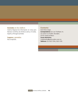 Incluida en los índices                                           Contacto:
Sistema Regional de información en Línea para                     Darío Rivera vargas
Revistas Científicas de América Latina, el Caribe,                Correspondencia: San Juan Totoltepec s/n,
España y Portugal (Latindex)                                      Col. Santa Cruz Acatlán, Naucalpan,
                                                                  53150, Estado de México
Logros y premios                                                  Correo electrónico:
No se reportan.                                                   multidisciplina@apolo.acatlan.unam.mx
                                                                  Teléfonos: (52) 5623-1594 y 5623-1595




                                    Catálogo de revistas científicas y arbitradas   162
 