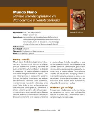 Mundo Nano
Revista Interdisciplinaria en
Nanociencia y Nanotecnología

Responsables: Gian Carlo Delgado Ramos                                                         Medidas: 17 x 23 cm
                Noboru Takeuchi Tan
Dependencia: Centro de Ciencias Aplicadas y Desarrollo Tecnológico,
                Centro de investigaciones interdisciplinarias en Ciencias y
                Humanidades, Centro de Nanociencia y Nanotecnología
                y Proyecto Universitario de Nanotecnología Ambiental
ISSN: en trámite
Periodicidad: semestral
Página web: http://www.mundonano.unam.mx
Precio: 50.00 pesos por ejemplar


Perfil y contenido
Mundo Nano: Revista Interdisciplinaria en Nano-                   y nanotecnología; Artículos completos, en esta
ciencias y Nanotecnología tiene como objetivo                     sección aparecen artículos de divulgación sobre
principal diseminar los avances y resultados del                  aspectos científicos y tecnológicos, político-eco-
quehacer científico y humanístico en las áreas de                 nómicos, éticos, sociales y ambientales de las na-
la nanociencia y la nanotecnología por medio de                   nociencias y la nanotecnología. Deben plantear
artículos de divulgación escritos en español. La re-              aspectos actuales del tema escogido y dar toda la
vista está organizada en las siguientes secciones:                información necesaria para que un lector no es-
Noticias, que incluye notas breves que explican                   pecialista en el tema pueda entenderlo. Las con-
descubrimientos científicos, actos académicos,                    tribuciones de los autores deben mantener una
reconocimientos importantes otorgados, entre                      alta calidad de contenido y análisis.
otros; Cartas de los lectores, en la que aparecen
comunicaciones con sugerencias, comentarios o                     Público al que se dirige
críticas, así como opiniones sobre artículos apare-               Profesionistas, estudiantes de nivel universitario y
cidos en números anteriores de la revista; Reseñas                de preparatoria, así como a todo profesional in-
de libros, en ella se publican reseñas de libros pu-              teresado en aumentar sus conocimientos sobre la
blicados recientemente en el área de nanociencia                  nanociencia y la nanotecnología.




                                 Catálogo de revistas científicas y arbitradas   163
 