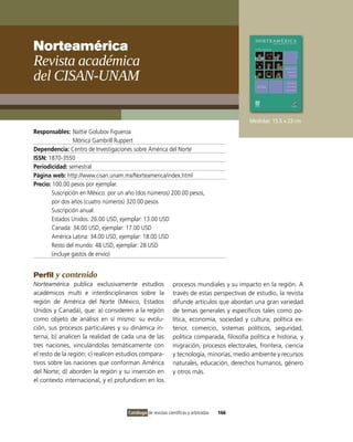 Norteamérica
Revista académica
del cIsaN-uNaM

                                                                                           Medidas: 15.5 x 23 cm
Responsables: Nattie Golubov Figueroa
                Mónica Gambrill Ruppert
Dependencia: Centro de investigaciones sobre América del Norte
ISSN: 1870-3550
Periodicidad: semestral
Página web: http://www.cisan.unam.mx/Norteamerica/index.html
Precio: 100.00 pesos por ejemplar.
       Suscripción en México: por un año (dos números) 200.00 pesos,
       por dos años (cuatro números) 320.00 pesos
       Suscripción anual:
       Estados Unidos: 26.00 USD, ejemplar: 13.00 USD
       Canadá: 34.00 USD, ejemplar: 17.00 USD
       América Latina: 34.00 USD, ejemplar: 18.00 USD
       Resto del mundo: 48 USD, ejemplar: 28 USD
       (incluye gastos de envío)


Perfil y contenido
Norteamérica publica exclusivamente estudios                 procesos mundiales y su impacto en la región. A
académicos multi e interdisciplinarios sobre la              través de estas perspectivas de estudio, la revista
región de América del Norte (México, Estados                 difunde artículos que abordan una gran variedad
Unidos y Canadá), que: a) consideren a la región             de temas generales y específicos tales como po-
como objeto de análisis en sí mismo: su evolu-               lítica, economía, sociedad y cultura; política ex-
ción, sus procesos particulares y su dinámica in-            terior, comercio, sistemas políticos, seguridad,
terna; b) analicen la realidad de cada una de las            política comparada, filosofía política e historia, y
tres naciones, vinculándolas temáticamente con               migración, procesos electorales, frontera, ciencia
el resto de la región; c) realicen estudios compara-         y tecnología, minorías, medio ambiente y recursos
tivos sobre las naciones que conforman América               naturales, educación, derechos humanos, género
del Norte; d) aborden la región y su inserción en            y otros más.
el contexto internacional, y e) profundicen en los




                                     Catálogo de revistas científicas y arbitradas   166
 