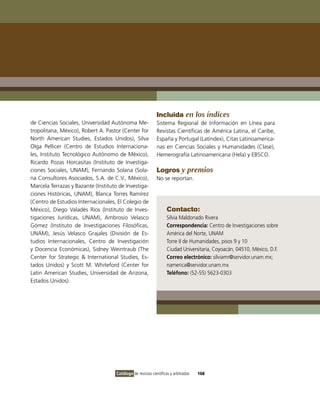 Incluida en los índices
de Ciencias Sociales, Universidad Autónoma Me-               Sistema Regional de información en Línea para
tropolitana, México), Robert A. Pastor (Center for           Revistas Científicas de América Latina, el Caribe,
North American Studies, Estados Unidos), Silva               España y Portugal (Latindex), Citas Latinoamerica-
olga Pellicer (Centro de Estudios internaciona-              nas en Ciencias Sociales y Humanidades (Clase),
les, instituto Tecnológico Autónomo de México),              Hemerografía Latinoamericana (Hela) y EBSCo.
Ricardo Pozas Horcasitas (instituto de investiga-
ciones Sociales, UNAM), Fernando Solana (Sola-               Logros y premios
na Consultores Asociados, S.A. de C.v., México),             No se reportan.
Marcela Terrazas y Bazante (instituto de investiga-
ciones Históricas, UNAM), Blanca Torres Ramírez
(Centro de Estudios internacionales, El Colegio de
México), Diego valadés Ríos (instituto de inves-                    Contacto:
tigaciones Jurídicas, UNAM), Ambrosio velasco                       Silvia Maldonado Rivera
Gómez (instituto de investigaciones Filosóficas,                    Correspondencia: Centro de investigaciones sobre
UNAM), Jesús velasco Grajales (División de Es-                      América del Norte, UNAM
tudios internacionales, Centro de investigación                     Torre ii de Humanidades, pisos 9 y 10
y Docencia Económicas), Sidney Weintraub (The                       Ciudad Universitaria, Coyoacán, 04510, México, D.F.
Center for Strategic & international Studies, Es-                   Correo electrónico: silviamr@servidor.unam.mx;
tados Unidos) y Scott M. Whiteford (Center for                      namerica@servidor.unam.mx
Latin American Studies, Universidad de Arizona,                     Teléfono: (52-55) 5623-0303
Estados Unidos).




                                     Catálogo de revistas científicas y arbitradas   168
 