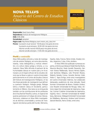 NovA TELLvS
anuario del centro de Estudios
clásicos

Responsable: David García Pérez                                                               Medidas: 22.5 x 15.5 cm
Dependencia: instituto de investigaciones Filológicas
ISSN: 0185-3058
Periodicidad: semestral
Página web: http://www.filologicas.unam.mx/cen_estu_clasic.htm
Precios: Suscripción anual nacional: 150.00 pesos más gastos de envío
         Suscripción anual extranjero: 30.00 USD más gastos de envío
         volumen sencillo nacional: 80.00 pesos más gastos de envío
         volumen sencillo extranjero: 17.00 USD más gastos de envío


Perfil y contenido
Nova Tellvs publica artículos y notas de investiga-              España, italia, Francia, Reino Unido, Estados Uni-
ción de carácter filológico, así como documentos,                dos, Argentina, Cuba, Chile, etcétera.
reseñas, notas bibliográficas y noticias referen-                       En Nova Tellvs han publicado numerosos ex-
tes a la cultura clásica griega y romana, y a su                 pertos, entre los que destacan Rubén Bonifaz Nuño,
tradición. Nova Tellvs difunde el quehacer de las                Mauricio Beuchot, Paola vianello Tessarotto, Ger-
humanidades clásicas en nuestro país y en el ex-                 mán viveros Maldonado, Tarsicio Herrera Zapién,
tranjero y es el órgano difusor de los estudios clá-             José Quiñones Melgoza, Julio Pimentel Álvarez,
sicos que se llevan a cabo en nuestra Universidad,               Roberto Heredia Correa, Gerardo Ramírez vidal,
particularmente en el Centro de Estudios Clásicos                Pedro C. Tapia Zúñiga, entre otros investigadores
del instituto de investigaciones Filológicas, en las             de nuestra Universidad. Además, han colaborado
tres líneas generales de investigación que definen               destacados académicos de otras latitudes: David
su quehacer filológico: filología griega, filología              Konstan (Universidad de Brown, Estados Unidos),
latina y tradición clásica en occidente, particu-                Livio Rossetti (Universidad de Perugia, italia), An-
larmente en México. Esta tarea se ve enriquecida                 tonio López Eire (Universidad de Salamanca, Espa-
también con las contribuciones de los profesores                 ña), Carmen Codoñer (Universidad de Salamanca,
de la Facultad de Filosofía y Letras, en especial de             España), Hans J. vermeer (Universidad de Heildel-
quienes pertenecen al Colegio de Letras Clásicas.                berg, Alemania), Hildegard Schöndorf (Universidad
Asimismo, colaboran en Nova Tellvs investigado-                  de Hildelberg, Alemania), Andrew Laird (Universi-
res de distintas universidades y centros de inves-               dad de Warwick, Reino Unido), entre otros.
tigación de diversas partes del mundo: Alemania,


                                Catálogo de revistas científicas y arbitradas   169
 