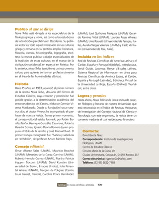 Público al que se dirige
Nova Tellvs está dirigida a los especialistas de la           (UNAM), José Quiñones Melgoza (UNAM), Gerar-
filología griega y latina, así como a los estudiosos          do Ramírez vidal (UNAM), Lourdes Rojas Álvarez
de la tradición grecolatina en occidente. Su públi-           (UNAM), Livio Rossetti (Universidad de Perugia, ita-
co lector es todo aquel interesado en las culturas            lia), Aurelia vargas valencia (UNAM) y Carlo ventu-
griega y romana en su sentido amplio: literatura,             rini (Universidad de Pisa, italia).
filosofía, ciencia, historiografía, logografía, etcé-
tera: la revista publica trabajos especializados de           Incluida en los índices
la tradición de estas culturas en el marco de la              Red de Revistas Científicas de América Latina y el
civilización occidental, en especial en México. Por           Caribe, España y Portugal (Redalyc), interclassica,
lo anterior, Nova Tellvs también es un instrumento            Serial Guide, Latomus: Revue d’Études Latines,
valioso para quienes se forman profesionalmente               Sistema Regional de información en Línea para
en el área de las humanidades clásicas.                       Revistas Científicas de América Latina, el Caribe,
                                                              España y Portugal (Latindex), Biblioteca virtual de
Historia                                                      la Universidad La Rioja, España (Dialnet), World-
Hace 25 años, en 1983, apareció el primer número              cat, entre otros.
de la revista Nova Tellvs, Anuario del Centro de
Estudios Clásicos, cuya creación y promoción fue              Logros y premios
posible gracias a la determinación académica del              Hasta ahora, Nova Tellvs es la única revista de carác-
entonces director del Centro, el doctor Germán vi-            ter filológico y literario de nuestra Universidad que
veros Maldonado. Desde su fundación hasta nues-               está reconocida en el Índice de Revistas Mexicanas
tros días, el doctor viveros ha acompañado el que-            de investigación del Consejo Nacional de Ciencia y
hacer de nuestra revista. En ese primer momento,              Tecnología; con este organismo, la revista tiene un
el consejo editorial estaba formado por Rubén Bo-             convenio mediante el cual recibe apoyo financiero.
nifaz Nuño, Henrique González Casanova, Roberto
Heredia Correa, ignacio osorio Romero (quien pro-
puso el título de la revista) y José Pascual Buxó. El               Contacto:
primer trabajo consignado fue “Sabios y sabiduría                   David García Pérez
en Heródoto”, del profesor Arturo Ramírez Trejo.                    Correspondencia: instituto de investigaciones
                                                                    Filológicas, UNAM
Consejo editorial                                                   Centro de Estudios Clásicos
omar Álvarez Salas (UNAM), Mauricio Beuchot                         Circuito Mario de la Cueva s/n
(UNAM), Mercedes de la Garza Camino (UNAM),                         Ciudad Universitaria, Coyoacán, 04510, México, D.F.
Roberto Heredia Correa (UNAM), Martha Patricia                      Correo electrónico: hyperion0z@yahoo.com
irigoyen Troconis (UNAM), David Konstan (Uni-                       Teléfono: (52-55) 5622-7488
versidad de Brown, Estados Unidos), Julio Pimen-
tel Álvarez (UNAM), François de Polignac (Centre
Louis Gernet, Francia), Carolina Ponce Hernández


                                      Catálogo de revistas científicas y arbitradas   170
 