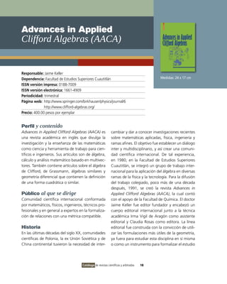 Advances in Applied
Clifford Algebras (AACA)


Responsable: Jaime Keller
Dependencia: Facultad de Estudios Superiores Cuautitlán                                    Medidas: 24 x 17 cm
ISSN versión impresa: 0188-7009
ISSN versión electrónica: 1661-4909
Periodicidad: trimestral
Página web: http://www.springer.com/birkhauser/physics/journal/6
              http://www.clifford-algebras.org/
Precio: 400.00 pesos por ejemplar


Perfil y contenido
Advances in Applied Clifford Algebras (AACA) es              cambiar y dar a conocer investigaciones recientes
una revista académica en inglés que divulga la               sobre matemáticas aplicadas, física, ingeniería y
investigación y la enseñanza de las matemáticas              ramas afines. El objetivo fue establecer un diálogo
como ciencia y herramienta de trabajo para cien-             inter y multidisciplinario, y así crear una comuni-
tíficos e ingenieros. Sus artículos son de álgebra,          dad científica internacional. De tal experiencia,
cálculo y análisis matemático basado en multivec-            en 1980, en la Facultad de Estudios Superiores
tores. También contiene artículos sobre el álgebra           Cuautitlán, se integró un grupo de trabajo inter-
de Clifford, de Grassmann, álgebras similares y              nacional para la aplicación del álgebra en diversas
geometría diferencial que contienen la definición            ramas de la física y la tecnología. Para la difusión
de una forma cuadrática o similar.                           del trabajo colegiado, poco más de una década
                                                             después, 1991, se creó la revista Advances in
Público al que se dirige                                     Applied Clifford Algebras (AACA), la cual contó
Comunidad científica internacional conformada                con el apoyo de la Facultad de Química. El doctor
por matemáticos, físicos, ingenieros, técnicos pro-          Jaime Keller fue editor fundador y encabezó un
fesionales y en general a expertos en la formaliza-          cuerpo editorial internacional junto a la técnica
ción de relaciones con una métrica compatible.               académica Irma Vigil de Aragón como asistente
                                                             editorial y Claudia Rosas como editora. La línea
Historia                                                     editorial fue construida con la convicción de utili-
En las últimas décadas del siglo XX, comunidades             zar las formulaciones más útiles de la geometría,
científicas de Polonia, la ex Unión Soviética y de           ya fuera para estudiar esta disciplina en sí misma
China continental tuvieron la necesidad de inter-            o como un instrumento para formalizar el estudio




                                     Catálogo de revistas científicas y arbitradas   18
 