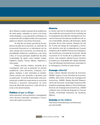 Historia
de la reflexión y análisis riguroso de los académicos         La revista nació de la necesidad de tener una vía
de varios países, realizados en torno a los temas             más amplia de comunicación de los resultados de
arriba señalados, y cuya aportación contribuye a la           la investigación de la Red de investigación en Eco-
comprensión del complejo ámbito de la economía                nomía Financiera formada por académicos de va-
política en relación a los temas financieros.                 rias universidades, del país y del extranjero, desde
        Se trata de una revista que discute los pro-          principios de los años noventa. Después de más
blemas actuales de la economía, en particular de              de 15 años de trabajo de investigación y forma-
la economía financiera en su interrelación con los            ción docente, esta red, encabezada por el grupo
otros campos de la economía; una revista de res-              académico de la UNAM (instituto de investigacio-
ponsabilidad intelectual y académica, y por tanto             nes Económicas y Facultad de Economía), decide
crítica, en la que participan académicos de varias            incursionar en el mundo de la publicación elec-
universidades de países como Estados Unidos,                  trónica. Este proyecto editorial busca mantener
inglaterra, España, Francia, México, Argentina y              la excelencia y originalidad del trabajo realizado,
otros países.                                                 fruto del liderazgo latinoamericano alcanzado en
        Publica artículos inéditos, resultado de la           la investigación científica en estos temas.
investigación, bien que se presenten en eventos
académicos, como Seminarios, Coloquios, Con-                  Consejo editorial
gresos, etcétera, o bien solicitados ex profeso.              Sergio Cabrera Morales (Facultad de Economía,
Dichos artículos son sometidos a dictamen para                UNAM), Eugenia Correa (Facultad de Economía,
su publicación. El comité dictaminador está com-              UNAM), Alicia Girón (instituto de investigaciones
puesto por académicos especialistas en economía               Económicas, UNAM), Wesley Marshall (Departa-
financiera y economía internacional, así como                 mento de Economía, Universidad Autónoma Me-
temas de desarrollo económico. Cada artículo se               tropolitana iztapalapa, México), Patricia Rodríguez
envía a tres dictaminadores.                                  (instituto de investigaciones Económicas, UNAM)
                                                              y Roberto Soto (Unidad de Posgrado en Ciencias
Público al que se dirige                                      Sociales, Universidad Autónoma de Zacatecas,
Sector educativo, tanto profesores, investigadores            México).
como alumnos nacionales, extranjeros y funcio-
narios del ámbito económico.                                  Incluida en los índices
                                                              http://www.heterodoxnews.com/directory/
                                                              journals.htm#M




                                      Catálogo de revistas científicas y arbitradas   172
 