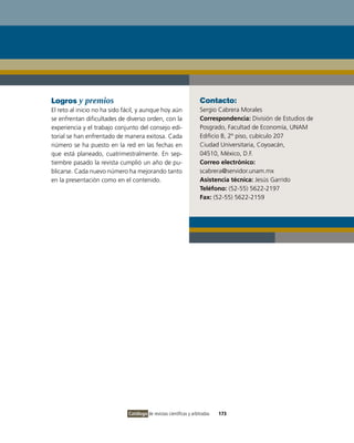 Logros y premios                                                     Contacto:
El reto al inicio no ha sido fácil, y aunque hoy aún                 Sergio Cabrera Morales
se enfrentan dificultades de diverso orden, con la                   Correspondencia: División de Estudios de
experiencia y el trabajo conjunto del consejo edi-                   Posgrado, Facultad de Economía, UNAM
torial se han enfrentado de manera exitosa. Cada                     Edificio B, 2º piso, cubículo 207
número se ha puesto en la red en las fechas en                       Ciudad Universitaria, Coyoacán,
que está planeado, cuatrimestralmente. En sep-                       04510, México, D.F.
tiembre pasado la revista cumplió un año de pu-                      Correo electrónico:
blicarse. Cada nuevo número ha mejorando tanto                       scabrera@servidor.unam.mx
en la presentación como en el contenido.                             Asistencia técnica: Jesús Garrido
                                                                     Teléfono: (52-55) 5622-2197
                                                                     Fax: (52-55) 5622-2159




                              Catálogo de revistas científicas y arbitradas   173
 