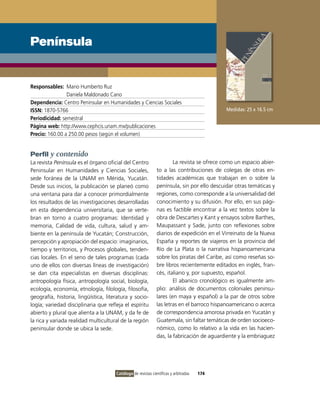 Península


Responsables: Mario Humberto Ruz
                Daniela Maldonado Cano
Dependencia: Centro Peninsular en Humanidades y Ciencias Sociales
ISSN: 1870-5766                                                                             Medidas: 25 x 16.5 cm
Periodicidad: semestral
Página web: http://www.cephcis.unam.mx/publicaciones
Precio: 160.00 a 250.00 pesos (según el volumen)


Perfil y contenido
La revista Península es el órgano oficial del Centro                  La revista se ofrece como un espacio abier-
Peninsular en Humanidades y Ciencias Sociales,                to a las contribuciones de colegas de otras en-
sede foránea de la UNAM en Mérida, Yucatán.                   tidades académicas que trabajan en o sobre la
Desde sus inicios, la publicación se planeó como              península, sin por ello descuidar otras temáticas y
una ventana para dar a conocer primordialmente                regiones, como corresponde a la universalidad del
los resultados de las investigaciones desarrolladas           conocimiento y su difusión. Por ello, en sus pági-
en esta dependencia universitaria, que se verte-              nas es factible encontrar a la vez textos sobre la
bran en torno a cuatro programas: identidad y                 obra de Descartes y Kant y ensayos sobre Barthes,
memoria, Calidad de vida, cultura, salud y am-                Maupassant y Sade, junto con reflexiones sobre
biente en la península de Yucatán; Construcción,              diarios de expedición en el virreinato de la Nueva
percepción y apropiación del espacio: imaginarios,            España y reportes de viajeros en la provincia del
tiempo y territorios, y Procesos globales, tenden-            Río de La Plata o la narrativa hispanoamericana
cias locales. En el seno de tales programas (cada             sobre los piratas del Caribe, así como reseñas so-
uno de ellos con diversas líneas de investigación)            bre libros recientemente editados en inglés, fran-
se dan cita especialistas en diversas disciplinas:            cés, italiano y, por supuesto, español.
antropología física, antropología social, biología,                   El abanico cronológico es igualmente am-
ecología, economía, etnología, filología, filosofía,          plio: análisis de documentos coloniales peninsu-
geografía, historia, lingüística, literatura y socio-         lares (en maya y español) a la par de otros sobre
logía; variedad disciplinaria que refleja el espíritu         las letras en el barroco hispanoamericano o acerca
abierto y plural que alienta a la UNAM, y da fe de            de correspondencia amorosa privada en Yucatán y
la rica y variada realidad multicultural de la región         Guatemala, sin faltar temáticas de orden socioeco-
peninsular donde se ubica la sede.                            nómico, como lo relativo a la vida en las hacien-
                                                              das, la fabricación de aguardiente y la embriaguez




                                      Catálogo de revistas científicas y arbitradas   174
 