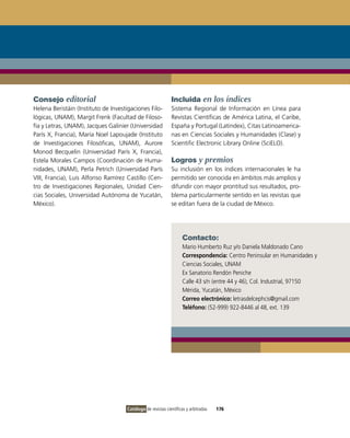 Consejo editorial                                            Incluida en los índices
Helena Beristáin (instituto de investigaciones Filo-         Sistema Regional de información en Línea para
lógicas, UNAM), Margit Frenk (Facultad de Filoso-            Revistas Científicas de América Latina, el Caribe,
fía y Letras, UNAM), Jacques Galinier (Universidad           España y Portugal (Latindex), Citas Latinoamerica-
París X, Francia), María Noel Lapoujade (instituto           nas en Ciencias Sociales y Humanidades (Clase) y
de investigaciones Filosóficas, UNAM), Aurore                Scientific Electronic Library online (SciELo).
Monod Becquelin (Universidad París X, Francia),
Estela Morales Campos (Coordinación de Huma-                 Logros y premios
nidades, UNAM), Perla Petrich (Universidad París             Su inclusión en los índices internacionales le ha
viii, Francia), Luis Alfonso Ramírez Castillo (Cen-          permitido ser conocida en ámbitos más amplios y
tro de investigaciones Regionales, Unidad Cien-              difundir con mayor prontitud sus resultados, pro-
cias Sociales, Universidad Autónoma de Yucatán,              blema particularmente sentido en las revistas que
México).                                                     se editan fuera de la ciudad de México.




                                                                    Contacto:
                                                                    Mario Humberto Ruz y/o Daniela Maldonado Cano
                                                                    Correspondencia: Centro Peninsular en Humanidades y
                                                                    Ciencias Sociales, UNAM
                                                                    Ex Sanatorio Rendón Peniche
                                                                    Calle 43 s/n (entre 44 y 46), Col. industrial, 97150
                                                                    Mérida, Yucatán, México
                                                                    Correo electrónico: letrasdelcephcis@gmail.com
                                                                    Teléfono: (52-999) 922-8446 al 48, ext. 139




                                     Catálogo de revistas científicas y arbitradas   176
 