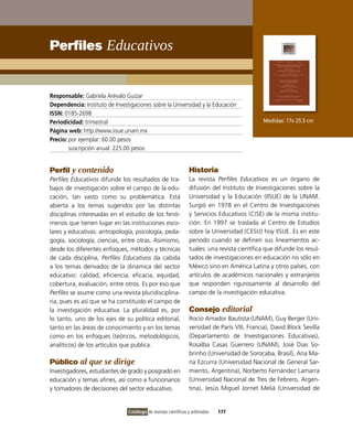 Perfiles Educativos


Responsable: Gabriela Arévalo Guízar
Dependencia: instituto de investigaciones sobre la Universidad y la Educación
ISSN: 0185-2698
Periodicidad: trimestral                                                                       Medidas: 17x 25.5 cm
Página web: http://www.iisue.unam.mx
Precio: por ejemplar: 60.00 pesos
        suscripción anual: 225.00 pesos


Perfil y contenido                                               Historia
Perfiles Educativos difunde los resultados de tra-               La revista Perfiles Educativos es un órgano de
bajos de investigación sobre el campo de la edu-                 difusión del instituto de investigaciones sobre la
cación, tan vasto como su problemática. Está                     Universidad y la Educación (iiSUE) de la UNAM.
abierta a los temas sugeridos por las distintas                  Surgió en 1978 en el Centro de investigaciones
disciplinas interesadas en el estudio de los fenó-               y Servicios Educativos (CiSE) de la misma institu-
menos que tienen lugar en las instituciones esco-                ción. En 1997 se traslada al Centro de Estudios
lares y educativas: antropología, psicología, peda-              sobre la Universidad (CESU) hoy iiSUE. Es en este
gogía, sociología, ciencias, entre otras. Asimismo,              periodo cuando se definen sus lineamientos ac-
desde los diferentes enfoques, métodos y técnicas                tuales: una revista científica que difunde los resul-
de cada disciplina, Perfiles Educativos da cabida                tados de investigaciones en educación no sólo en
a los temas derivados de la dinámica del sector                  México sino en América Latina y otros países, con
educativo: calidad, eficiencia, eficacia, equidad,               artículos de académicos nacionales y extranjeros
cobertura, evaluación, entre otros. Es por eso que               que responden rigurosamente al desarrollo del
Perfiles se asume como una revista pluridisciplina-              campo de la investigación educativa.
ria, pues es así que se ha constituido el campo de
la investigación educativa. La pluralidad es, por                Consejo editorial
lo tanto, uno de los ejes de su política editorial,              Rocío Amador Bautista (UNAM), Guy Berger (Uni-
tanto en las áreas de conocimiento y en los temas                versidad de París viii, Francia), David Block Sevilla
como en los enfoques (teóricos, metodológicos,                   (Departamento de investigaciones Educativas),
analíticos) de los artículos que publica.                        Rosalba Casas Guerrero (UNAM), José Dias So-
                                                                 brinho (Universidad de Sorocaba, Brasil), Ana Ma-
Público al que se dirige                                         ría Ezcurra (Universidad Nacional de General Sar-
investigadores, estudiantes de grado y posgrado en               miento, Argentina), Norberto Fernández Lamarra
educación y temas afines, así como a funcionarios                (Universidad Nacional de Tres de Febrero, Argen-
y tomadores de decisiones del sector educativo.                  tina), Jesús Miguel Jornet Meliá (Universidad de


                                Catálogo de revistas científicas y arbitradas   177
 