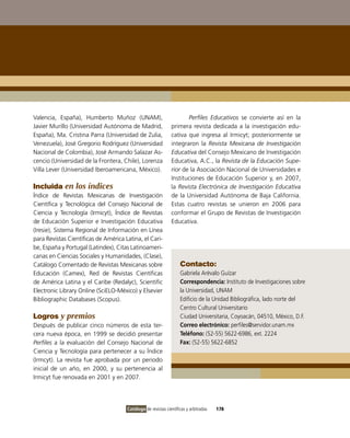valencia, España), Humberto Muñoz (UNAM),                            Perfiles Educativos se convierte así en la
Javier Murillo (Universidad Autónoma de Madrid,               primera revista dedicada a la investigación edu-
España), Ma. Cristina Parra (Universidad de Zulia,            cativa que ingresa al irmicyt; posteriormente se
venezuela), José Gregorio Rodríguez (Universidad              integraron la Revista Mexicana de Investigación
Nacional de Colombia), José Armando Salazar As-               Educativa del Consejo Mexicano de investigación
cencio (Universidad de la Frontera, Chile), Lorenza           Educativa, A.C., la Revista de la Educación Supe-
villa Lever (Universidad iberoamericana, México).             rior de la Asociación Nacional de Universidades e
                                                              instituciones de Educación Superior y, en 2007,
Incluida en los índices                                       la Revista Electrónica de Investigación Educativa
Índice de Revistas Mexicanas de investigación                 de la Universidad Autónoma de Baja California.
Científica y Tecnológica del Consejo Nacional de              Estas cuatro revistas se unieron en 2006 para
Ciencia y Tecnología (irmicyt), Índice de Revistas            conformar el Grupo de Revistas de investigación
de Educación Superior e investigación Educativa               Educativa.
(iresie), Sistema Regional de información en Línea
para Revistas Científicas de América Latina, el Cari-
be, España y Portugal (Latindex), Citas Latinoameri-
canas en Ciencias Sociales y Humanidades, (Clase),
Catálogo Comentado de Revistas Mexicanas sobre                     Contacto:
Educación (Camex), Red de Revistas Científicas                     Gabriela Arévalo Guízar
de América Latina y el Caribe (Redalyc), Scientific                Correspondencia: instituto de investigaciones sobre
Electronic Library online (SciELo-México) y Elsevier               la Universidad, UNAM
Bibliographic Databases (Scopus).                                  Edificio de la Unidad Bibliográfica, lado norte del
                                                                   Centro Cultural Universitario
Logros y premios                                                   Ciudad Universitaria, Coyoacán, 04510, México, D.F.
Después de publicar cinco números de esta ter-                     Correo electrónico: perfiles@servidor.unam.mx
cera nueva época, en 1999 se decidió presentar                     Teléfono: (52-55) 5622-6986, ext. 2224
Perfiles a la evaluación del Consejo Nacional de                   Fax: (52-55) 5622-6852
Ciencia y Tecnología para pertenecer a su Índice
(irmcyt). La revista fue aprobada por un periodo
inicial de un año, en 2000, y su pertenencia al
irmicyt fue renovada en 2001 y en 2007.




                                      Catálogo de revistas científicas y arbitradas   178
 