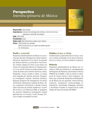 Perspectiva
Interdisciplinaria de Música


Responsable: Julio Estrada
Dependencia: instituto de investigaciones Estéticas, Centro de Ciencias                      Medidas: 21.2 x 27.5 cm
               Aplicadas y Desarrollo Tecnológico
ISSN: 1870-5758
Periodicidad: anual
Página web: http://cibernética.ccadet.unam.mx/pim/
Precio: 100.00 pesos por ejemplar
        (50% de descuento con credencial UNAM vigente)
        CD: 30.00 pesos


Perfil y contenido                                               Público al que se dirige
Perspectiva Interdisciplinaria de Música es una re-              Académicos/as y especialistas de la música, músi-
vista que difunde investigaciones sobre la diversi-              cos y artistas interesados en los temas relaciona-
dad de las expresiones en la música. Es evaluada                 dos con su oficio, así como al público en general.
por árbitros externos y se difunde en tres forma-
tos: impreso, digital y en línea, lo que coloca a la             Historia
revista a la vanguardia editorial en Hispanoaméri-               Perspectiva Interdisciplinaria de Música fue ini-
ca. En su versión impresa se puede acceder a sec-                ciada en 2006 por profesores e investigadores/as
ciones de enlace que contienen partituras, textos,               del Programa de Maestría y Doctorado en Música
fotografías, música, sonidos y videos. La revista                (PMDM) de la UNAM, si bien la revista no repre-
está integrada por diversas secciones: Perspecti-                senta de manera formal a dicho programa. Las
va (investigación original), Horizonte (difusión),               áreas que comprende Perspectiva Interdisciplina-
Bosquejo (proyectos de investigación), Encuentro                 ria de Música son las siguientes: Artes escénicas,
(entrevistas), observatorio (reseñas de libros, dis-             Cognición, Composición, Etnomusicología, in-
cos, programas informáticos) y Mirada (noticias                  terpretación, Musicología, Pedagogía, Semiótica
sobre reuniones de carácter académico). A partir                 y Tecnología musicales, la mayoría de las cuales
del número 2, en febrero de 2008, se agregaron                   reflejan las áreas de estudio del PMDM.
las secciones Adyacencia (investigación original
generada por no músicos), Fusión (ensayos críti-
cos) e imagen (iconografía musical).




                                Catálogo de revistas científicas y arbitradas   179
 