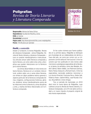 Poligrafías
Revista de Teoría Literaria
y Literatura comparada

Responsable: Adriana de Teresa ochoa                                                            Medidas: 23 x 15 cm
Dependencia: Facultad de Filosofía y Letras
ISSN: en trámite
Periodicidad: semestral
Página web: http://www.lpimentel.filos.unam.mx/poligrafias
Precio: 155.00 pesos por ejemplar


Perfil y contenido
Desde su fundación, la revista Poligrafías. Revista                       En los cuatro números que fueron publica-
de Literatura Comparada —ahora Poligrafías. Re-                   dos en su primera época, Poligrafías se distinguió
vista de Teoría Literaria y Literatura Comparada—                 por el prestigio de sus colaboradores de dentro y
tuvo un carácter interdisciplinario e intercultural.              fuera del país, así como por contar con un im-
Sus artículos versan sobre literatura comparada y                 portante comité editorial internacional. Entre los
teoría literaria, así como sobre otras artes y disci-             autores que han publicado en esta revista cabe
plinas que puedan relacionarse con la literatura                  mencionar a prestigiosos especialistas de la literatu-
y/o la teoría literaria.                                          ra, la teoría y la semiótica, como Jean Bessière, An-
        Los temas desarrollados en esta revista son               dré Collinot, Mario valdés, Lois Parkinson-Zamora,
teoría literaria, literatura en un contexto intercul-             María Teresa Zubiaurre y Richard Evans. Entre los
tural, análisis sobre una o varias obras literarias,              especialistas nacionales podemos mencionar a
con énfasis en algún problema teórico general o                   Luz Aurora Pimentel, Françoise Perus, Dieter Rall,
aspecto particular de la literatura comparada (te-                Federico Patán, Gabriel Weisz, José Ricardo Cha-
mas, imágenes, configuraciones históricas, géne-                  ves, Rosa Beltrán e irene Artigas.
ros, etcétera), temas interdisciplinarios acerca de                       Tras un periodo de inactividad, en 2010
las relaciones entre la literatura y otras disciplinas            dará inicio la nueva época de Poligrafías, cuyo
y artes, y reseñas de libros relacionados con la li-              subtítulo actual es Revista de Teoría Literaria y Li-
teratura comparada.                                               teratura Comparada, con el fin de darle continui-
                                                                  dad y un nuevo impulso al proyecto original de
                                                                  esta revista especializada.




                                Catálogo de revistas científicas y arbitradas   181
 