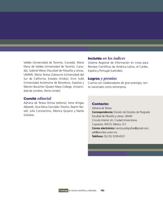 Incluida en los índices
valdés (Universidad de Toronto, Canadá), María                  Sistema Regional de información en Línea para
Elena de valdés (Universidad de Toronto, Cana-                  Revistas Científicas de América Latina, el Caribe,
dá), Gabriel Weisz (Facultad de Filosofía y Letras,             España y Portugal (Latindex).
UNAM), María Teresa Zubiaurre (Universidad del
Sur de California, Estados Unidos), Enric Sullá                 Logros y premios
(Universidad Autónoma de Barcelona, España) y                   Cuenta con colaboradores de gran prestigio, tan-
Warren Boutcher (Queen Mary College, Universi-                  to nacionales como extranjeros.
dad de Londres, Reino Unido).

Comité editorial
Adriana de Teresa ochoa (editora), irene Artigas                     Contacto:
Albarelli, Ana Elena González Treviño, Noemí No-                     Adriana de Teresa
vell, Julia Constantino, Mónica Quijano y Nattie                     Correspondencia: División de Estudios de Posgrado
Golubov.                                                             Facultad de Filosofía y Letras, UNAM
                                                                     Circuito interior s/n, Ciudad Universitaria,
                                                                     Coyoacán, 04510, México, D.F.
                                                                     Correo electrónico: revista.poligrafias@gmail.com;
                                                                     adt@servidor.unam.mx
                                                                     Teléfono: (52-55) 5339-6531




                              Catálogo de revistas científicas y arbitradas   183
 