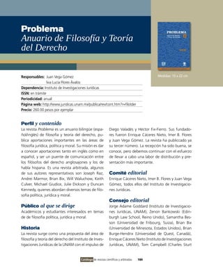 Problema
anuario de Filosofía y Teoría
del Derecho

Responsables: Juan vega Gómez                                                                Medidas: 15 x 22 cm
                 lvia Lucía Flores Ávalos
Dependencia: instituto de investigaciones Jurídicas
ISSN: en trámite
Periodicidad: anual
Página web: http://www.juridicas.unam.mx/publica/rev/cont.htm?r=filotder
Precio: 260.00 pesos por ejemplar


Perfil y contenido
La revista Problema es un anuario bilingüe (espa-              Diego valadés y Héctor Fix-Fierro. Sus fundado-
ñol/inglés) de filosofía y teoría del derecho, pu-             res fueron Enrique Cáceres Nieto, imer B. Flores
blica aportaciones importantes en las áreas de                 y Juan vega Gómez. La revista ha publiccado ya
filosofía jurídica, política y moral. Su misión es dar         su tercer número. La recepción ha sido buena, se
a conocer aportaciones tanto en inglés como en                 conoce, pero debemos continuar con el esfuerzo
español, y ser un puente de comunicación entre                 de llevar a cabo una labor de distribución y pre-
los filósofos del derecho anglosajones y los de                sentación más importante.
habla hispana. Es una revista arbitrada, algunos
de sus autores representativos son Joseph Raz,                 Comité editorial
Andrei Marmor, Brian Bix, Will Waluchow, Keith                 Enrique Cáceres Nieto, imer B. Flores y Juan vega
Culver, Michael Giudice, Julie Dickson y Duncan                Gómez, todos ellos del instituto de investigacio-
Kennedy, quienes abordan diversos temas de filo-               nes Jurídicas.
sofía política, jurídica y moral.
                                                               Consejo editorial
Público al que se dirige                                       Jorge Adame Goddard (instituto de investigacio-
Académicos y estudiantes interesados en temas                  nes Jurídicas, UNAM), Zenon Bankowski (Edin-
de de filosofía política, jurídica y moral.                    burgh Law School, Reino Unido), Samantha Bes-
                                                               son (Universidad de Fribourg, Suiza), Brian Bix
Historia                                                       (Universidad de Minesota, Estados Unidos), Brian
La revista surge como una propuesta del área de                Burge-Hendrix (Universidad de Quest, Canadá),
filosofía y teoría del derecho del instituto de inves-         Enrique Cáceres Nieto (instituto de investigaciones
tigaciones Jurídicas de la UNAM con el impulso de              Jurídicas, UNAM), Tom Campbell (Charles Sturt


                                       Catálogo de revistas científicas y arbitradas   184
 