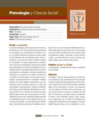 Psicología y ciencia social


Responsable: María Rosario Espinosa Salcido
Dependencia: Facultad de Estudios Superiores iztacala
ISSN: 1405-5082
Periodicidad: semestral                                                                      Medidas: 21.5 x 27.5 cm
Página web: http://www.iztacala.unam.mx
Precio: 65.00 pesos por ejemplar


Perfil y contenido
La revista Psicología y Ciencia Social tiene entre sus         lado, hacer una recomendación debidamente fun-
propósitos ser una de las publicaciones periódicas             damentada sobre la pertinencia de un manuscrito
en psicología más importantes de América Lati-                 y, por otro lado, retroalimentar a los autores sobre
na. Su política editorial es publicar artículos sobre          la calidad del trabajo, indicando no sólo aciertos
temas relevantes de la psicología como ciencia y               y fallas, sino describiendo al autor los pasos que
profesión, que sean de interés y tengan impacto                deberá seguir para corregir estas últimas.
en la disciplina. La revista acepta para su publica-
ción artículos de investigación sobre las principales          Público al que se dirige
áreas (psicología de la salud, psicología clínica, psi-        investigadores, estudiantes de grado y posgrado
cología política, psicología experimental, psicolo-            en psicología.
gía de género, psicología comunitaria y social) que
signifiquen un avance en la materia. También se                Historia
consideran artículos sobre ciencias afines a la psi-           Psicología y Ciencia Social apareció en 1997 por
cología. Excepcionalmente se aceptarán trabajos                la iniciativa de varios profesores de la Facultad de
teóricos, los cuales deberán representar una con-              Estudios Superiores iztacala pertenecientes a dife-
tribución sobre el estado actual de un tópico de               rentes áreas de la Carrera de Psicología: Metodo-
la psicología contemporánea. También se publican               logía, Clínica, Educación y Social, y en respuesta
entrevistas a personalidades destacadas en el ám-              a la necesidad de difusión del conocimiento, ya
bito científico. En su proceso de revisión por pares           que hasta entonces no existía un órgano de este
(doble ciego) cuenta con la participación de inves-            tipo. El mérito por concretar la idea corresponde
tigadores de alto nivel y probada calidad científica           al doctor Jaime Montalvo Reyna, quien propu-
y metodológica para la crítica editorial de los ma-            so la elaboración de la revista al presidente del
nuscritos que recibe. La crítica editorial en Psicolo-         Colegio de Académicos de Psicología, el maestro
gía y Ciencia Social cumple dos finalidades: por un            Rafael Palacios Abreu. Así se estableció un con-




                                       Catálogo de revistas científicas y arbitradas   190
 