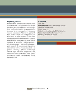 Logros y premios                                                Contacto:
En sus orígenes, la revista se distribuyó de forma              Jaime Keller
gratuita y se pidió a los suscriptores que cubrieran            Correspondencia: División de Estudios de Posgrado
los gastos de envío. Esta política permitió man-                Facultad de Química, UNAM
tener amplia comunicación con países de difícil                 Circuito Escolar s/n,
acceso por las formas de gobierno y los escasos                 Ciudad Universitaria, Coyoacán, 04510, México. D.F.
recursos. Fue así como Advances in Applied Cli-                 Correo electrónico: keller@servidor.unam.mx
fford Algebras (AACA) ganó prestigio entre cien-                Teléfono y fax: (52-55) 5622-3719
tíficos de la ex Unión Soviética, la China conti-
nental y de países de América Central y del Sur.
Recientemente, la revista está en la web bajo la
modalidad de on-line-first y publica de cuatro a
seis números por año y volumen. Se calcula que a
partir de este 2010, la revista puede llegar a tener
ocho números en línea. Tiene acceso abierto a los
primeros números y a todos los resúmenes por
internet. Según indicadores, los países que más
consultan la página son Estados Unidos, México,
China, Francia, España, Italia, Venezuela, Turquía,
Alemania y Chile.




                                     Catálogo de revistas científicas y arbitradas   20
 