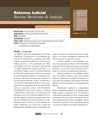 Reforma Judicial
Revista Mexicana de Justicia


Responsable: Hugo Alejandro Concha Cantú
Dependencia: instituto de investigaciones Jurídicas                                            Medidas: 22 x 15 cm
ISSN: 1870-0586
Periodicidad: semestral
Página web: http://www.juridicas.unam.mx/publica/rev/cont.htm?r=refjud
Precio: 200.00 pesos; 20.00 USD por ejemplar
       Suscripción anual: 300.00 pesos


Perfil y contenido
Los objetivos generales perseguidos por Reforma                  mayor exactitud el mundo del Derecho y su apli-
Judicial son: a) proporcionar una perspectiva ge-                cación. La temática abordada por Reforma Judi-
neral del funcionamiento y tendencias del Poder                  cial se centra en los siguientes rubros:
Judicial a través de la publicación de artículos de                      El Poder Judicial: su normatividad y fun-
análisis, doctrina y crítica generados por dicha                 ción. Este apartado constituye un foro de análisis
rama estatal, con el fin de aportar herramientas                 y exposición de la labor que realizan los órganos
a la labor realizada por órganos judiciales, a ni-               judiciales, así como del marco normativo que in-
vel estatal y federal, como la Comisión Nacional                 fluye en su eficacia y condiciones de actuación.
de Tribunales Superiores de Justicia y la Suprema                        Reforma Judicial en las entidades federa-
Corte de Justicia de la Nación; b) analizar las con-             tivas. Este ámbito temático tiene como objetivo
diciones y reformas normativas que inciden en el                 exponer y comentar los cambios normativos y es-
funcionamiento del Poder Judicial, en atención a                 tructurales que se llevan a cabo respecto del Poder
una creciente necesidad de generar crítica y pro-                Judicial, con el fin de mejorar su funcionamiento y
puesta para el mejoramiento de los órganos judi-                 eficacia.
ciales y su regulación; c) servir como instrumento                       Constitución, legislación y jurisprudencia
de publicitación de la función judicial, su eficacia             desde la perspectiva judicial. Es el apartado desti-
y aportaciones, encaminado a la creación de una                  nado al análisis y exposición de la normatividad y
percepción social más verosímil respecto de la la-               jurisprudencia generada en el país, siempre desde
bor del juzgador; d) generar y exponer doctrina y                la perspectiva de quien tiene una relación más di-
opinión alrededor de la función judicial y la nor-               recta y cotidiana con la misma: el juzgador. Adicio-
matividad que la enmarca, ya sea mediante ar-                    nalmente se cuenta con una sección documental y
tículos académicos, ya a través de la reseña de                  con la sección relativa a las reseñas bibliográficas.
bibliografía de material útil para comprender con


                               Catálogo de revistas científicas y arbitradas   193
 