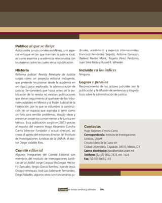 Público al que se dirige
Autoridades jurisdiccionales en México, con espe-            diciales, académicos y expertos internacionales:
cial enfoque en las que tramitan la justicia local,          Francisco Fernández Segado, Antoine Garapon,
así como expertos y académicos relacionados con              Waleed Haider Malik, Rogelio Pérez Perdomo,
las materias sobre las cuales versa la publicación.          Juan Silva Meza y Russel R. Wheeler.

Historia                                                     Incluida en los índices
Reforma Judicial. Revista Mexicana de Justicia               Ninguno.
surgió como un proyecto editorial incluyente,
que pretende incursionar desde la academia en                Logros y premios
un tópico poco explorado: la administración de               Reconocimiento de los actores judiciales por la
justicia. Se consideró que hasta antes de la pu-             publicación y la difusión de sentencias y diagnós-
blicación de la revista no existían publicaciones            ticos sobre la administración de justicia.
que dieran seguimiento al quehacer de los tribu-
nales estatales en México y al Poder Judicial de la
Federación, por lo que se vislumbró la construc-
ción de un espacio que aspiraba a servir como
un foro para ventilar problemas, discutir ideas y
presentar proyectos concernientes a la justicia en
México. Esta publicación surgió en 2003 gracias
al impulso del maestro Hugo Alejandro Concha                       Contacto:
Cantú (director fundador y actual director), así                   Hugo Alejandro Concha Cantú
como al apoyo del entonces director del instituto                  Correspondencia: instituto de investigaciones
de investigaciones Jurídicas de la UNAM, el doc-                   Jurídicas, UNAM
tor Diego valadés Ríos.                                            Circuito Mario de la Cueva s/n
                                                                   Ciudad Universitaria, Coyoacán, 04510, México, D.F.
Comité editorial                                                   Correo electrónico: hacc@servidor.unam.mx
Algunos integrantes del Comité Editorial son                       Teléfono: (52-55) 5622-7474, ext. 1424
miembros del instituto de investigaciones Jurídi-                  Fax: (52-55) 5665-2193
cas de la UNAM: Jorge Carpizo McGregor, Héctor
Fix-Zamudio, Sergio García Ramírez, José de Jesús
orozco Henríquez, José Luis Soberanes Fernández,
Diego valadés; algunos otros son funcionarios ju-




                                     Catálogo de revistas científicas y arbitradas   194
 