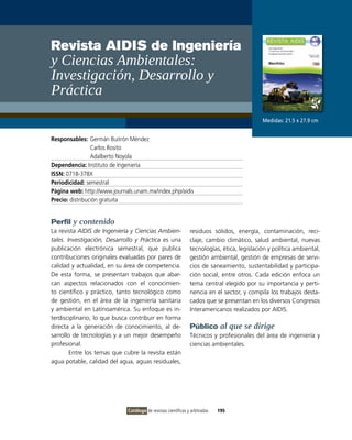 Revista AIDIS de Ingeniería
y ciencias ambientales:
Investigación, Desarrollo y
Práctica
                                                                                            Medidas: 21.5 x 27.9 cm


Responsables: Germán Buitrón Méndez
                 Carlos Rosito
                 Adalberto Noyola
Dependencia: instituto de ingeniería
ISSN: 0718-378X
Periodicidad: semestral
Página web: http://www.journals.unam.mx/index.php/aidis
Precio: distribución gratuita


Perfil y contenido
La revista AIDIS de Ingeniería y Ciencias Ambien-              residuos sólidos, energía, contaminación, reci-
tales. Investigación, Desarrollo y Práctica es una             claje, cambio climático, salud ambiental, nuevas
publicación electrónica semestral, que publica                 tecnologías, ética, legislación y política ambiental,
contribuciones originales evaluadas por pares de               gestión ambiental, gestión de empresas de servi-
calidad y actualidad, en su área de competencia.               cios de saneamiento, sustentabilidad y participa-
De esta forma, se presentan trabajos que abar-                 ción social, entre otros. Cada edición enfoca un
can aspectos relacionados con el conocimien-                   tema central elegido por su importancia y perti-
to científico y práctico, tanto tecnológico como               nencia en el sector, y compila los trabajos desta-
de gestión, en el área de la ingeniería sanitaria              cados que se presentan en los diversos Congresos
y ambiental en Latinoamérica. Su enfoque es in-                interamericanos realizados por AiDiS.
terdisciplinario, lo que busca contribuir en forma
directa a la generación de conocimiento, al de-                Público al que se dirige
sarrollo de tecnologías y a un mejor desempeño                 Técnicos y profesionales del área de ingeniería y
profesional.                                                   ciencias ambientales.
        Entre los temas que cubre la revista están
agua potable, calidad del agua, aguas residuales,




                             Catálogo de revistas científicas y arbitradas   195
 