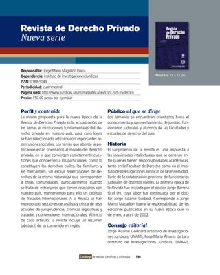 Revista de Derecho Privado
Nueva serie


Responsable: Jorge Mario Magallón ibarra
Dependencia: instituto de investigaciones Jurídicas                                        Medidas: 15 x 22 cm
ISSN: 0188-5049
Periodicidad: cuatrimestral
Página web: http://www.juridicas.unam.mx/publica/rev/cont.htm?r=derpriv
Precio: 150.00 pesos por ejemplar


Perfil y contenido                                           Público al que se dirige
La misión propuesta para la nueva época de la                Los temarios se encuentran orientados hacia el
Revista de Derecho Privado es la actualización de            conocimiento y aprovechamiento de juristas, fun-
los temas e instituciones fundamentales del de-              cionarios judiciales y alumnos de las facultades y
recho privado en nuestro país, para cuyo logro               escuelas de derecho del país.
se han seleccionado artículos con importantes re-
percusiones sociales. Los temas que aborda la pu-            Historia
blicación están orientados al mundo del derecho              El surgimiento de la revista es una respuesta a
privado, en el que convergen estrictamente cues-             las inquietudes intelectuales que se generan en-
tiones que conciernen a los particulares, como lo            tre quienes tienen responsabilidades académicas,
constituyen los derechos civiles, los familiares y           tanto en la Facultad de Derecho como en el insti-
los mercantiles, sin excluir repercusiones de de-            tuto de investigaciones Jurídicas de la Universidad.
rechos de la misma naturaleza que corresponden               Parte de la colaboración proviene de funcionarios
a otras comunidades, particularmente cuando                  judiciales de distintos niveles. La primera época de
se trata de extranjeros que tienen relaciones con            la Revista fue iniciada por el doctor Jorge Barrera
nuestro país, manteniendo para ello un capítulo              Graf (†), cuya labor fue continuada por el doc-
de Tratados internacionales. A la Revista se han             tor Jorge Adame Godard. Corresponde a Jorge
incorporado secciones de análisis y crítica de tesis         Mario Magallón ibarra la responsabilidad de las
actuales de jurisprudencia, crónicas legislativas y          ediciones publicadas en su nueva época que va
tratados y convenciones internacionales. Al inicio           de enero a abril de 2002.
de cada artículo, la revista incluye un resumen
(abstract) de su contenido en inglés.                        Consejo editorial
                                                             Jorge Adame Goddard (instituto de investigacio-
                                                             nes Jurídicas, UNAM), Rosa María Álvarez de Lara
                                                             (instituto de investigaciones Jurídicas, UNAM),


                                     Catálogo de revistas científicas y arbitradas   198
 