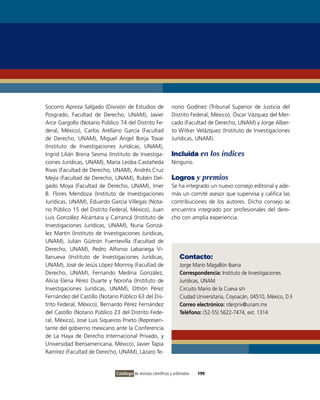 Socorro Apreza Salgado (División de Estudios de                 norio Godínez (Tribunal Superior de Justicia del
Posgrado, Facultad de Derecho, UNAM), Javier                    Distrito Federal, México), Óscar vázquez del Mer-
Arce Gargollo (Notario Público 74 del Distrito Fe-              cado (Facultad de Derecho, UNAM) y Jorge Alber-
deral, México), Carlos Arellano García (Facultad                to Witker velázquez (instituto de investigaciones
de Derecho, UNAM), Miguel Ángel Borja Tovar                     Jurídicas, UNAM).
(instituto de investigaciones Jurídicas, UNAM),
ingrid Lilián Brena Sesma (instituto de investiga-              Incluida en los índices
ciones Jurídicas, UNAM), María Leoba Castañeda                  Ninguno.
Rivas (Facultad de Derecho, UNAM), Andrés Cruz
Mejía (Facultad de Derecho, UNAM), Rubén Del-                   Logros y premios
gado Moya (Facultad de Derecho, UNAM), imer                     Se ha integrado un nuevo consejo editorial y ade-
B. Flores Mendoza (instituto de investigaciones                 más un comité asesor que supervisa y califica las
Jurídicas, UNAM), Eduardo García villegas (Nota-                contribuciones de los autores. Dicho consejo se
rio Público 15 del Distrito Federal, México), Juan              encuentra integrado por profesionales del dere-
Luis González Alcántara y Carrancá (instituto de                cho con amplia experiencia.
investigaciones Jurídicas, UNAM), Nuria Gonzá-
lez Martín (instituto de investigaciones Jurídicas,
UNAM), Julián Güitrón Fuentevilla (Facultad de
Derecho, UNAM), Pedro Alfonso Labariega vi-
llanueva (instituto de investigaciones Jurídicas,                    Contacto:
UNAM), José de Jesús López Monroy (Facultad de                       Jorge Mario Magallón ibarra
Derecho, UNAM), Fernando Medina González,                            Correspondencia: instituto de investigaciones
Alicia Elena Pérez Duarte y Noroña (instituto de                     Jurídicas, UNAM
investigaciones Jurídicas, UNAM), othón Pérez                        Circuito Mario de la Cueva s/n
Fernández del Castillo (Notario Público 63 del Dis-                  Ciudad Universitaria, Coyoacán, 04510, México, D.F.
trito Federal, México), Bernardo Pérez Fernández                     Correo electrónico: rderpriv@unam.mx
del Castillo (Notario Público 23 del Distrito Fede-                  Teléfono: (52-55) 5622-7474, ext. 1314
ral, México), José Luis Siqueiros Prieto (Represen-
tante del gobierno mexicano ante la Conferencia
de La Haya de Derecho internacional Privado, y
Universidad iberoamericana, México), Javier Tapia
Ramírez (Facultad de Derecho, UNAM), Lázaro Te-


                              Catálogo de revistas científicas y arbitradas   199
 