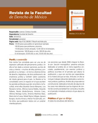 Revista de la Facultad
de Derecho de México


Responsable: Lorenzo Córdova vianello
Dependencia: Facultad de Derecho                                                            Medidas :21.3 x 25.7 cm
ISSN: 1870-8722
Periodicidad: semestral
Página web: http://132.248.84.174/auth-sec/index.php
Precio: 120.00 pesos para público en general por ejemplar;
        100.00 pesos para profesores y alumnos;
        110.00 pesos número atrasado; 12.00 USD en el extranjero.
        Suscripciones: 180.00 pesos un año; 300.00 dos años
        En el extranjero: 20.00 USD un año; 35.00 USD dos años


Perfil y contenido
Esta revista fue concebida para ser una vía de               Las secciones que desde 2006 integran la Revis-
expresión calificada del pensamiento jurídico. En            ta son: Sección monográfica: presenta artículos
ella se han dado a conocer opiniones, puntos de              dedicados al análisis de un tema específico vin-
vista y criterios —muchos de ellos pioneros y ori-           culado, posiblemente, con eventos jurídicos y
ginales en su tiempo— en torno a diversos temas              políticos ocurridos en el periodo que abarca la
de derecho, legislativos, de ética profesional o de          publicación, y que son escritos por especialistas
enseñanza jurídica y también sobre cuestiones                en la materia de que se trata. Artículos: en ella se
de interés general para el país. La Revista se ha            incluyen trabajos relevantes dedicados a varios te-
consolidado como un espacio en el que escriben               mas jurídicos y políticos; Análisis de jurisprudencia
los grandes profesores que dan renombre a la Fa-             constitucional, dedicada al estudio de algunos de
cultad, entre ellos Eduardo García Manynez, Luis             los casos más relevantes que los órganos de con-
Recasens Siches, Alfonso García Robles, Eduardo              trol de constitucionalidad han conocido y resuelto
Pallares, Niceto Alcalá-Zamora, Antonio Caso,                en el periodo inmediato anterior al que abarca la
Alfonso Noriega Cantú, Antonio Martínez Baez,                publicación.
Mario de la Cueva, Rafael Rojina villegas, ignacio
Burgoa, Aurora Arnaiz y Héctor Fix-Zamudio, en-              Público al que se dirige
tre otros, que publicaron textos con un carácter             A todos los estudiosos del derecho.
interdisciplinario.




                                     Catálogo de revistas científicas y arbitradas   200
 