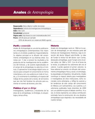 Anales de Antropología


Responsable: Mario Alberto Castillo Hernández
Dependencia: Instituto de Investigaciones Antropológicas
ISSN: 0185-1225
Periodicidad: semestral                                                                       Medidas: 23 x 15.2 cm
Página web: http://www.iia.unam.mx/anales/anales.html
Precio: 220.00 pesos por ejemplar
        (50% de descuento con credencial UNAM vigente)


Perfil y contenido                                              Historia
Anales de Antropología es una de las publicacio-                Anales de Antropología nació en 1964 en la sec-
nes antropológicas contemporáneas más impor-                    ción de Antropología, en ese entonces parte del
tantes en el ámbito académico hispanohablante.                  Instituto de Investigaciones Históricas, bajo la di-
Su objetivo principal es la difusión del conoci-                rección del doctor Miguel León-Portilla. La idea
miento antropológico en sus diversas áreas. Sus                 de fundar la revista fue del doctor Juan Comas,
metas son: 1) dar a conocer los resultados y los                destacado antropólogo, quien fungió como el pri-
productos de las investigaciones de los académi-                mer editor, de 1964 a 1977. Con él al frente de
cos del Instituto, y de autores especializados en               la revista, se publicaron los volúmenes del uno al
el campo de la antropología no adscritos al insti-              catorce. Cuando apareció el primer volumen, la
tuto; 2) aprovechar la tecnología digital como un               línea editorial se orientó a la difusión del conoci-
recurso para compartir el conocimiento en forma                 miento antropológico físico y social, a la etnología,
instantánea y con una audiencia en todo el mun-                 la arqueología y la lingüística. Actualmente, Anales
do, y 3) incrementar la visibilidad y el impacto del            constituye un espacio abierto para investigadores
trabajo de los autores de la revista, de tal manera             e investigadoras de otras instituciones, tanto na-
que sea más fácil localizar los artículos para au-              cionales como extranjeras, y refleja los avances y
mentar el número de lectores y de citas.                        las tendencias de este campo del conocimiento
                                                                en México y en Latinoamérica. Los cuarenta y un
Público al que se dirige                                        volúmenes publicados hasta diciembre de 2009
Investigadores, académicos y estudiantes de las                 son una plataforma para el debate científico. A su
áreas de la antropología, la etnología, la arqueo-              vez, la revista representa una valiosa contribución
logía y temas afines.                                           orientada hacia la construcción de una disciplina
                                                                antropológica que responda a las necesidades de
                                                                nuestro tiempo.




                               Catálogo de revistas científicas y arbitradas   21
 