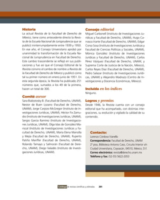 Historia                                                        Consejo editorial
La actual Revista de la Facultad de Derecho de                  Miguel Carbonell (instituto de investigaciones Ju-
México, tiene como antecedente directo la Revis-                rídicas y Facultad de Derecho, UNAM), Hugo Ca-
ta de la Escuela Nacional de Jurisprudencia que se              rrasco iriarte (Facultad de Derecho, UNAM), Edgar
publicó ininterrumpidamente entre 1939 y 1950.                  Corso Sosa (instituto de investigaciones Jurídicas y
En ese año, el Consejo Universitario aprobó por                 Facultad de Ciencias Políticas y Sociales, UNAM),
unanimidad la transformación de la Escuela Na-                  Mónica González (instituto de investigaciones
cional de Jurisprudencia en Facultad de Derecho.                Jurídicas y Facultad de Derecho, UNAM), Carlos
Este cambio trascendente se reflejó en sus publi-               Pérez vázquez (Facultad de Derecho, UNAM, y
caciones y fue así que el Consejo Editorial de la               Suprema Corte de Justicia de la Nación, México),
Revista convino el cambio de nombre a Revista de                Carlos Reyes Díaz (Facultad de Derecho, UNAM),
la Facultad de Derecho de México y publicó como                 Pedro Salazar (instituto de investigaciones Jurídi-
tal su primer número en enero-junio de 1951. En                 cas, UNAM) y Alejandro Madrazo (Centro de in-
esta segunda época, la Revista ha publicado 251                 vestigaciones y Docencia Económicas, México).
números que, sumados a los 49 de la primera,
hacen un total de 300.                                          Incluida en los índices
                                                                Ninguno.
Comité asesor
Sara Bialostosky B. (Facultad de Derecho, UNAM),                Logros y premios
Nestor de Buen Lozano (Facultad de Derecho,                     Desde 1946, la Revista cuenta con un consejo
UNAM), Jorge Carpizo McGregor (instituto de in-                 editorial que ha acompañado, con distintas inte-
vestigaciones Jurídicas, UNAM), Héctor Fix Zamu-                graciones, su evolución y vigilado la calidad de su
dio (instituto de investigaciones Jurídicas, UNAM),             contenido.
Sergio García Ramírez (instituto de investigacio-
nes Jurídicas, UNAM), olga islas de González Ma-
riscal (instituto de investigaciones Jurídicas y Fa-
cultad de Derecho, UNAM), María Elena Mansilla                        Contacto:
y Mejía (Facultad de Derecho, UNAM), Ruperto                          Lorenzo Córdova vianello
Patiño Manffer (Facultad de Derecho, UNAM),                           Correspondencia: Facultad de Derecho, UNAM
Rolando Tamayo y Salmorán (Facultad de Dere-                          2º piso, Biblioteca Antonio Caso, Circuito interior s/n
cho, UNAM), Diego valadés (instituto de investi-                      Ciudad Universitaria, Coyoacán, 04510, México, D.F.
gaciones Jurídicas, UNAM).                                            Correo electrónico: revista@derecho.unam.mx
                                                                      Teléfono y fax: (52-55) 5622-2053




                               Catálogo de revistas científicas y arbitradas   201
 