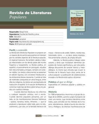 Revista de Literaturas
Populares


Responsable: Margit Frenk
Dependencia: Facultad de Filosofía y Letras                                                Medidas: 23 x 16 cm
ISSN: 1665-6431
Periodicidad: semestral
Página web: http://www.rlp.culturaspopulares.org
Precio: 88.00 pesos por ejemplar


Perfil y contenido
La Revista de Literaturas Populares se propone ser           masas —literatura de cordel, folletín, novela rosa,
un espacio de encuentro para quienes se interesan            fotonovela, cómic...—, es decir, textos impresos,
por los variados aspectos de la literatura popular,          frecuentemente urbanos, de amplia difusión.
en especial mexicana. Da también cabida a traba-                    Además, la Revista publica trabajos sobre
jos relacionados con los demás países del mundo              autores y obras que incorporan elementos po-
hispánico y lusoparlante. La Revista publica, en             pulares de manera significativa y, por otra parte,
español y ocasionalmente en portugués, estudios              alberga discusiones de carácter teórico y meto-
bien documentados y ensayos, siempre con carác-              dológico, lo mismo que artículos que cruzan la
ter inédito. Los textos y documentos se presentan            frontera de lo literario hacia otras ramas de la
en edición rigurosa, con una breve introducción y            cultura popular. La publicación de colaboraciones
las anotaciones léxicas necesarias. Cuando se trata          enviadas a la Revista está sujeta a dictamen.
de materiales compuestos en otras lenguas, entre
ellas las indígenas, los textos van acompañados de           Público al que se dirige
traducción al español. En la sección de Reseñas se           Especialistas en Literatura popular y público en
comentan todo tipo de libros sobre temas vincula-            general.
dos con nuestros intereses.
        Cuando decimos literaturas nos referimos             Historia
a cualquier expresión artística, oral o escrita.             En 1996 empezamos a reunirnos un grupo de co-
Cuando decimos populares pensamos, por un                    legas de la UNAM, y pronto surgió el proyecto de
lado, en las manifestaciones literarias folclóricas          crear una revista, cuya temática decidimos entre
—poesía, narrativa, teatro, refranero...— que se             todos, pues coincidía con los intereses de la ma-
producen y reproducen sobre todo, pero no sólo,              yoría: abordaríamos, desde el punto de vista lite-
oralmente y, por otro, en la llamada literatura de           rario y filológico, las diversas manifestaciones de




                                     Catálogo de revistas científicas y arbitradas   204
 