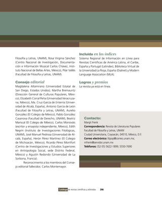 Incluida en los índices
Filosofía y Letras, UNAM), Rosa virginia Sánchez             Sistema Regional de información en Línea para
(Centro Nacional de investigación, Documenta-                Revistas Científicas de América Latina, el Caribe,
ción e información Musical Carlos Chávez, insti-             España y Portugal (Latindex), Biblioteca virtual de
tuto Nacional de Bellas Artes, México), Pilar vallés         la Universidad La Rioja, España (Dialnet) y Modern
(Facultad de Filosofía y Letras, UNAM).                      Language Association (MLA).

Consejo editorial                                            Logros y premios
Magdalena Altamirano (Universidad Estatal de                 La revista ya está en línea.
San Diego, Estados Unidos), Martha Bremauntz
(Dirección General de Culturas Populares, Méxi-
co), Elizabeth Corral Peña (Universidad veracruza-
na, México), Ma. Cruz García de Enterría (Univer-
sidad de Alcalá, España), Antonio García de León
(Facultad de Filosofía y Letras, UNAM), Aurelio
González (El Colegio de México), Pablo González
Casanova (Facultad de Derecho, UNAM), Beatriz                      Contacto:
Mariscal (El Colegio de México), Carlos Monsiváis                  Margit Frenk
(escritor y ensayista independiente, México), Edith                Correspondencia: Revista de Literaturas Populares
Negrín (instituto de investigaciones Filológicas,                  Facultad de Filosofía y Letras, UNAM
UNAM), José Manuel Pedrosa (Universidad de Al-                     Ciudad Universitaria, Coyoacán, 04510, México, D.F.
calá, España), Herón Pérez Martínez (El Colegio                    Correo electrónico: litpop@correo.unam.mx;
de Michoacán, México), Ricardo Pérez Montfort                      mfrenk@servidor.unam.mx
(Centro de investigaciones y Estudios Superiores                   Teléfonos: (52-55) 5622-1899; 5550-7690
en Antropología Social, sede Distrito Federal,
México) y Agustín Redondo (Universidad de La
Sorbona, Francia).
        Reconocimiento a los miembros del Conse-
jo editorial fallecidos: Carlos Montemayor.




                                     Catálogo de revistas científicas y arbitradas   206
 