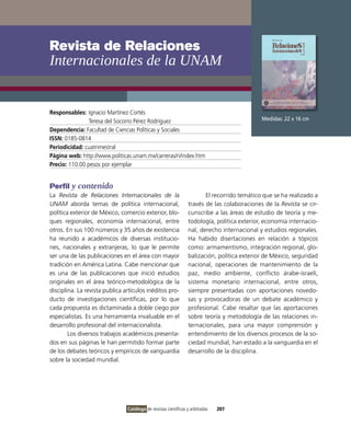 Revista de Relaciones
Internacionales de la UNAM


Responsables: ignacio Martínez Cortés
                Teresa del Socorro Pérez Rodríguez                                            Medidas: 22 x 16 cm

Dependencia: Facultad de Ciencias Políticas y Sociales
ISSN: 0185-0814
Periodicidad: cuatrimestral
Página web: http://www.politicas.unam.mx/carreras/ri/index.htm
Precio: 110.00 pesos por ejemplar


Perfil y contenido
La Revista de Relaciones Internacionales de la                           El recorrido temático que se ha realizado a
UNAM aborda temas de política internacional,                      través de las colaboraciones de la Revista se cir-
política exterior de México, comercio exterior, blo-              cunscribe a las áreas de estudio de teoría y me-
ques regionales, economía internacional, entre                    todología, política exterior, economía internacio-
otros. En sus 100 números y 35 años de existencia                 nal, derecho internacional y estudios regionales.
ha reunido a académicos de diversas institucio-                   Ha habido disertaciones en relación a tópicos
nes, nacionales y extranjeras, lo que le permite                  como: armamentismo, integración regional, glo-
ser una de las publicaciones en el área con mayor                 balización, política exterior de México, seguridad
tradición en América Latina. Cabe mencionar que                   nacional, operaciones de mantenimiento de la
es una de las publicaciones que inició estudios                   paz, medio ambiente, conflicto árabe-israelí,
originales en el área teórico-metodológica de la                  sistema monetario internacional, entre otros,
disciplina. La revista publica artículos inéditos pro-            siempre presentadas con aportaciones novedo-
ducto de investigaciones científicas, por lo que                  sas y provocadoras de un debate académico y
cada propuesta es dictaminada a doble ciego por                   profesional. Cabe resaltar que las aportaciones
especialistas. Es una herramienta invaluable en el                sobre teoría y metodología de las relaciones in-
desarrollo profesional del internacionalista.                     ternacionales, para una mayor comprensión y
        Los diversos trabajos académicos presenta-                entendimiento de los diversos procesos de la so-
dos en sus páginas le han permitido formar parte                  ciedad mundial, han estado a la vanguardia en el
de los debates teóricos y empíricos de vanguardia                 desarrollo de la disciplina.
sobre la sociedad mundial.




                                Catálogo de revistas científicas y arbitradas   207
 