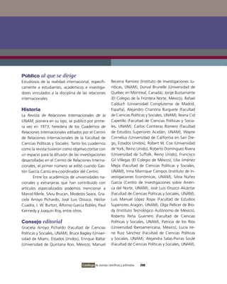 Público al que se dirige
Estudiosos de la realidad internacional, específi-          Becerra Ramírez (instituto de investigaciones Ju-
camente a estudiantes, académicos e investiga-              rídicas, UNAM), Dorval Brunelle (Universidad de
dores vinculados a la disciplina de las relaciones          Québec en Montreal, Canadá), Jorge Bustamante
internacionales.                                            (El Colegio de la Frontera Norte, México), Rafael
                                                            Calduch (Universidad Complutense de Madrid,
Historia                                                    España), Alejandro Chanona Burguete (Facultad
La Revista de Relaciones Internacionales de la              de Ciencias Políticas y Sociales, UNAM), ileana Cid
UNAM, pionera en su tipo, se publicó por prime-             Capetillo (Facultad de Ciencias Políticas y Socia-
ra vez en 1973, heredera de los Cuadernos de                les, UNAM), Carlos Contreras Romero (Facultad
Relaciones Internacionales editados por el Centro           de Estudios Superiores Acatlán, UNAM), Wayne
de Relaciones internacionales de la Facultad de             Cornelius (Universidad de California en San Die-
Ciencias Políticas y Sociales. Tanto los cuadernos          go, Estados Unidos), Robert W. Cox (Universidad
como la revista tuvieron como objetivo contar con           de York, Reino Unido), Roberto Domínguez Rivera
un espacio para la difusión de las investigaciones          (Universidad de Suffolk, Reino Unido), Francisco
desarrolladas en el Centro de Relaciones interna-           Gil villegas (El Colegio de México), Lilia Jiménez
cionales; el primer número se editó cuando Gas-             Mejía (Facultad de Ciencias Políticas y Sociales,
tón García Cantú era coordinador del Centro.                UNAM), irma Manrique Campos (instituto de in-
       Entre los académicos de universidades na-            vestigaciones Económicas, UNAM), Silvia Núñez
cionales y extranjeras que han contribuido con              García (Centro de investigaciones sobre Améri-
artículos especializados podemos mencionar a                ca del Norte, UNAM), José Luis orozco Alcántar
Marcel Merle, Silviu Brucan, Modesto Seara, Gra-            (Facultad de Ciencias Políticas y Sociales, UNAM),
ciela Arroyo Pichardo, José Luis orozco, Héctor             Luis Manuel López Rojas (Facultad de Estudios
Cuadra, J. W. Burton, Alfonso García Robles, Paul           Superiores Aragón, UNAM), olga Pellicer de Bro-
Kennedy y Joaquín Roy, entre otros.                         dy (instituto Tecnológico Autónomo de México),
                                                            Roberto Peña Guerrero (Facultad de Ciencias
Consejo editorial                                           Políticas y Sociales, UNAM), Patricia de los Ríos
Graciela Arroyo Pichardo (Facultad de Ciencias              (Universidad iberoamericana, México), Lucía ire-
Políticas y Sociales, UNAM), Bruce Bagley (Univer-          ne Ruiz Sánchez (Facultad de Ciencias Políticas
sidad de Miami, Estados Unidos), Enrique Baltar             y Sociales, UNAM), Alejandra Salas-Porras Soulé
(Universidad de Quintana Roo, México), Manuel               (Facultad de Ciencias Políticas y Sociales, UNAM),




                                    Catálogo de revistas científicas y arbitradas   208
 