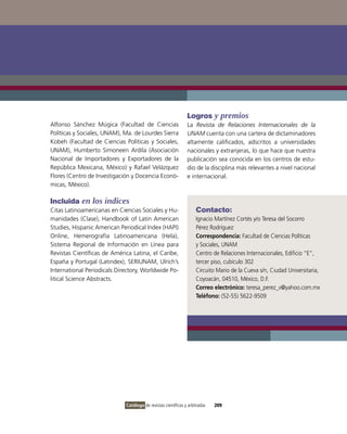 Logros y premios
Alfonso Sánchez Múgica (Facultad de Ciencias                   La Revista de Relaciones Internacionales de la
Políticas y Sociales, UNAM), Ma. de Lourdes Sierra             UNAM cuenta con una cartera de dictaminadores
Kobeh (Facultad de Ciencias Políticas y Sociales,              altamente calificados, adscritos a universidades
UNAM), Humberto Simoneen Ardila (Asociación                    nacionales y extranjeras, lo que hace que nuestra
Nacional de importadores y Exportadores de la                  publicación sea conocida en los centros de estu-
República Mexicana, México) y Rafael velázquez                 dio de la disciplina más relevantes a nivel nacional
Flores (Centro de investigación y Docencia Econó-              e internacional.
micas, México).

Incluida en los índices
Citas Latinoamericanas en Ciencias Sociales y Hu-                   Contacto:
manidades (Clase), Handbook of Latin American                       ignacio Martínez Cortés y/o Teresa del Socorro
Studies, Hispanic American Periodical index (HAPi)                  Pérez Rodríguez
online, Hemerografía Latinoamericana (Hela),                        Correspondencia: Facultad de Ciencias Políticas
Sistema Regional de información en Línea para                       y Sociales, UNAM
Revistas Científicas de América Latina, el Caribe,                  Centro de Relaciones internacionales, Edificio “E”,
España y Portugal (Latindex), SERiUNAM, Ulrich’s                    tercer piso, cubículo 302
international Periodicals Directory, Worldwide Po-                  Circuito Mario de la Cueva s/n, Ciudad Universitaria,
litical Science Abstracts.                                          Coyoacán, 04510, México, D.F.
                                                                    Correo electrónico: teresa_perez_v@yahoo.com.mx
                                                                    Teléfono: (52-55) 5622-9509




                             Catálogo de revistas científicas y arbitradas   209
 