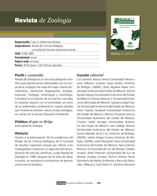 Revista de Zoología


Responsable: Tizoc A. Altamirano Álvarez
Dependencia: Museo de Ciencias Biológicas
               y Facultad de Estudios Superiores iztacala
ISSN: 0188-1884                                                                              Medidas: 21 x 27.5 cm
Periodicidad: anual
Página web: no tiene
Precio: 30.00 pesos; 3.00 USD por ejemplar


Perfil y contenido                                             Comité editorial
Revista de Zoología es un foro de publicación cien-            Luis Gerardo Abarca Arena (Universidad veracru-
tífica que aborda temas relacionados con el cam-               zana, México), Gustavo Casas Andreu (instituto
po de la zoología y las áreas de mayor interés son:            de Biología, UNAM), Ulises Aguilera Reyes (Uni-
sistemática, taxonomía, biogeografía, ecología,                versidad Autónoma del Estado de México), Xóchitl
evolución, fisiología, embriología y morfología.               Aguilar Miguel (Universidad Autónoma del Estado
Considera la vinculación de los eventos naturales              de México), octavio Monroy v. (Universidad Autó-
en estrecha relación con la humanidad, así como                noma del Estado de México), Georgina isabel Gar-
de la problemática ambiental en nuestro planeta                cía (Universidad Autónoma del Estado de México),
que finalmente también afecta al área zoológica;               víctor Fajardo Sandoval (Universidad Autónoma
se cuenta con la sección Educación Ambiental.                  del Estado de México), Maruisz Krzysztof Janczur
                                                               (Universidad Autónoma del Estado de México),
Público al que se dirige                                       Crystian Sadiel venegas (Universidad Autóno-
Esencialmente biólogos.                                        ma del Estado de México), ivan Gallego Alarcón
                                                               (Universidad Autónoma del Estado de México),
Historia                                                       Fausto Méndez de la Cruz (instituto de Biología,
Gracias a la preocupación de los académicos del                UNAM), Julieta vargas Cuenca (instituto de Bio-
Museo de las Ciencias Biológicas de la Facultad                logía, UNAM), Javier Manjarrez Silva (Universidad
de Estudios Superiores iztacala por ofrecer a los              Autónoma del Estado de México), Nancy Brown
investigadores mexicanos un segundo foro de pu-                Peterson (Universidad del Sur de Misisipi, Estados
blicación de artículos científicos, surgió Revista de          Unidos), Mark Peterson (Universidad del Sur de
Zoología en 1989. Después de 20 años de editar                 Misisipi, Estados Unidos), Porfirio Álvarez Torres
la revista, se mantiene el compromiso de generar               (Secretaría de Medio Ambiente y Recursos Natu-
conocimiento biológico.                                        rales, México) y José Patiño v. (instituto Nacional




                                       Catálogo de revistas científicas y arbitradas   210
 