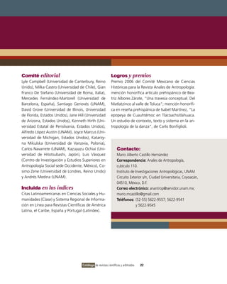 Comité editorial                                             Logros y premios
Lyle Campbell (Universidad de Canterbury, Reino              Premio 2006 del Comité Mexicano de Ciencias
Unido), Milka Castro (Universidad de Chile), Gian            Históricas para la Revista Anales de Antropología:
Franco De Stefano (Universidad de Roma, Italia),             mención honorífica artículo prehispánico de Bea-
Mercedes Fernández-Martorell (Universidad de                 triz Albores Zárate, “Una travesía conceptual. Del
Barcelona, España), Santiago Genovés (UNAM),                 Matlatzinco al valle de Toluca”; mención honorífi-
David Grove (Universidad de Illinois, Universidad            ca en reseña prehispánica de Isabel Martínez, “La
de Florida, Estados Unidos), Jane Hill (Universidad          epopeya de Cuauhtémoc en Tlacoachsitlahuaca.
de Arizona, Estados Unidos), Kenneth Hirth (Uni-             Un estudio de contexto, texto y sistema en la an-
versidad Estatal de Pensilvania, Estados Unidos),            tropología de la danza”, de Carlo Bonfiglioli.
Alfredo López Austin (UNAM), Joyce Marcus (Uni-
versidad de Michigan, Estados Unidos), Katarzy-
na Mikulska (Universidad de Varsovia, Polonia),
Carlos Navarrete (UNAM), Kazuyazu Ochiai (Uni-                    Contacto:
versidad de Hitotsubashi, Japón), Luis Vásquez                    Mario Alberto Castillo Hernández
(Centro de Investigación y Estudios Superiores en                 Correspondencia: Anales de Antropología,
Antropología Social sede Occidente, México), Co-                  cubículo 110.
simo Zene (Universidad de Londres, Reino Unido)                   Instituto de Investigaciones Antropológicas, UNAM
y Andrés Medina (UNAM).                                           Circuito Exterior s/n, Ciudad Universitaria, Coyoacán,
                                                                  04510, México, D.F.
Incluida en los índices                                           Correo electrónico: anantrop@servidor.unam.mx;
Citas Latinoamericanas en Ciencias Sociales y Hu-                 mario.mcastillo@gmail.com
manidades (Clase) y Sistema Regional de Informa-                  Teléfonos: (52-55) 5622-9557; 5622-9541
ción en Línea para Revistas Científicas de América                             y 5622-9545
Latina, el Caribe, España y Portugal (Latindex).




                                     Catálogo de revistas científicas y arbitradas   22
 