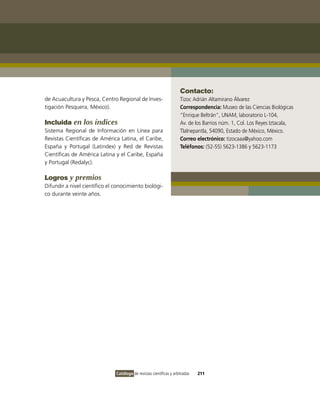 Contacto:
de Acuacultura y Pesca, Centro Regional de inves-                     Tizoc Adrián Altamirano Álvarez
tigación Pesquera, México).                                           Correspondencia: Museo de las Ciencias Biológicas
                                                                      “Enrique Beltrán”, UNAM, laboratorio L-104,
Incluida en los índices                                               Av. de los Barrios núm. 1, Col. Los Reyes iztacala,
Sistema Regional de información en Línea para                         Tlalnepantla, 54090, Estado de México, México.
Revistas Científicas de América Latina, el Caribe,                    Correo electrónico: tizocaaa@yahoo.com
España y Portugal (Latindex) y Red de Revistas                        Teléfonos: (52-55) 5623-1386 y 5623-1173
Científicas de América Latina y el Caribe, España
y Portugal (Redalyc).

Logros y premios
Difundir a nivel científico el conocimiento biológi-
co durante veinte años.




                               Catálogo de revistas científicas y arbitradas   211
 