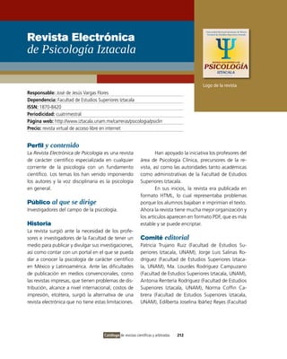 Revista Electrónica
de Psicología Iztacala

                                                                                            Logo de la revista
Responsable: José de Jesús vargas Flores
Dependencia: Facultad de Estudios Superiores iztacala
ISSN: 1870-8420
Periodicidad: cuatrimestral
Página web: http://www.iztacala.unam.mx/carreras/psicologia/psiclin
Precio: revista virtual de acceso libre en internet


Perfil y contenido
La Revista Electrónica de Psicología es una revista                   Han apoyado la iniciativa los profesores del
de carácter científico especializada en cualquier             área de Psicología Clínica, precursores de la re-
corriente de la psicología con un fundamento                  vista, así como las autoridades tanto académicas
científico. Los temas los han venido imponiendo               como administrativas de la Facultad de Estudios
los autores y la voz disciplinaria es la psicología           Superiores iztacala.
en general.                                                           En sus inicios, la revista era publicada en
                                                              formato HTML, lo cual representaba problemas
Público al que se dirige                                      porque los alumnos bajaban e imprimían el texto.
investigadores del campo de la psicología.                    Ahora la revista tiene mucha mejor organización y
                                                              los artículos aparecen en formato PDF, que es más
Historia                                                      estable y se puede encriptar.
La revista surgió ante la necesidad de los profe-
sores e investigadores de la Facultad de tener un             Comité editorial
medio para publicar y divulgar sus investigaciones,           Patricia Trujano Ruiz (Facultad de Estudios Su-
así como contar con un portal en el que se pueda              periores iztacala, UNAM), Jorge Luis Salinas Ro-
dar a conocer la psicología de carácter científico            dríguez (Facultad de Estudios Superiores iztaca-
en México y Latinoamérica. Ante las dificultades              la, UNAM), Ma. Lourdes Rodríguez Campuzano
de publicación en medios convencionales, como                 (Facultad de Estudios Superiores iztacala, UNAM),
las revistas impresas, que tienen problemas de dis-           Antonia Rentería Rodríguez (Facultad de Estudios
tribución, alcance a nivel internacional, costos de           Superiores iztacala, UNAM), Norma Coffin Ca-
impresión, etcétera, surgió la alternativa de una             brera (Facultad de Estudios Superiores iztacala,
revista electrónica que no tiene estas limitaciones.          UNAM), Edilberta Joselina ibáñez Reyes (Facultad




                                      Catálogo de revistas científicas y arbitradas   212
 