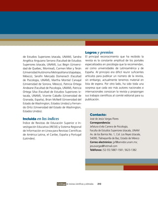 Logros y premios
de Estudios Superiores iztacala, UNAM), Sandra                El principal reconocimiento que ha recibido la
Angélica Anguiano Serrano (Facultad de Estudios               revista es la constante amplitud de los portales
Superiores iztacala, UNAM), Luc Bégin (Universi-              especializados en psicología que la recomiendan,
dad de Quebec, Montreal), Carmen Mier y Terán                 así como universidades de Latinoamérica y de
(Universidad Autónoma Metropolitana iztapalapa,               España. Al principio era difícil reunir suficientes
México), Serafín Mercado Domenech (Facultad                   artículos para publicar un número de la revista,
de Psicología, UNAM), Martha Montiel Carvajal                 sin embargo, actualmente tenemos material en
(Universidad de Sonora, México), Patricia ortega              lista de espera. Por otro lado, ha sido toda una
Andeane (Facultad de Psicología, UNAM), Patricia              sorpresa que cada vez más autores nacionales e
ortega Silva (Facultad de Estudios Superiores iz-             internacionales conozcan la revista y propongan
tacala, UNAM), vicente Caballo (Universidad de                sus trabajos científicos al comité editorial para su
Granada, España), Brian McNeill (Universidad del              publicación.
Estado de Washington, Estados Unidos) y Fernan-
do ortiz (Universidad del Estado de Washington,
Estados Unidos).
                                                                    Contacto:
Incluida en los índices                                             José de Jesús vargas Flores
Índice de Revistas de Educación Superior e in-                      Correspondencia:
vestigación Educativa (iRESiE) y Sistema Regional                   Jefatura d ela Carrera de Psicología,
de información en Línea para Revistas Científicas                   Faculta de Estudios Superiores iztacala, UNAM
de América Latina, el Caribe, España y Portugal                     Av. de los Barrios No. 1, Col. Los Reyes iztacala,
(Latindex).                                                         54090, Tlalnepantla de Baz, Estado de México
                                                                    Correo electrónico: jjvf@servidor.unam.mx;
                                                                    jesusvargas@hotmail.com
                                                                    Teléfonos: (52-55) 5887-1581; 5623-1382




                            Catálogo de revistas científicas y arbitradas   213
 