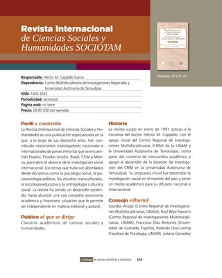 Revista Internacional
de ciencias sociales y
Humanidades sOcIOTaM

Responsable: Héctor M. Cappello García                                                      Medidas: 14 x 21 cm
Dependencia: Centro Multidisciplinario de investigaciones Regionales y
               Universidad Autónoma de Tamaulipas
ISSN: 1405-3543
Periodicidad: semestral
Página web: no tiene
Precio: 20.00 USD por ejemplar


Perfil y contenido                                            Historia
La Revista Internacional de Ciencias Sociales y Hu-           La revista surgió en enero de 1991 gracias a la
manidades es una publicación especializada en la              iniciativa del doctor Héctor M. Cappello, con el
que, a lo largo de sus dieciocho años, han con-               apoyo inicial del Centro Regional de investiga-
tribuido importantes investigadores nacionales e              ciones Multidisciplinarias (CRiM) de la UNAM y
internacionales de países entre los que se encuen-            la Universidad Autónoma de Tamaulipas, como
tran España, Estados Unidos, Brasil, Chile y Méxi-            parte del convenio de intercambio académico y
co, para abrir el abanico de la investigación social          apoyo al desarrollo de la Estación de investiga-
internacional. Los temas que trata son abordados              ción del CRiM en la Universidad Autónoma de
desde disciplinas como la psicología social, la psi-          Tamaulipas. Su propuesta inicial fue desarrollar la
cosociología política, los estudios transculturales,          investigación social en el noreste del país y tener
la sociología educativa y la antropología cultural y          un medio académico para su difusión nacional e
social. La revista ha tenido un desarrollo sosteni-           internacional.
do, hasta alcanzar una casi completa autonomía
académica y financiera, situación que le permite              Consejo editorial
ser independiente en materia editorial y autoral.             Lourdes Arizpe (Centro Regional de investigacio-
                                                              nes Multidisciplinarias, UNAM), Raúl Béjar Navarro
Público al que se dirige                                      (Centro Regional de investigaciones Multidiscipli-
Claustros académicos de ciencias sociales y                   narias, UNAM), Francisco Díaz Bretones (Univer-
humanidades.                                                  sidad de Granada, España), Rolando Díaz-Loving
                                                              (Facultad de Psicología, UNAM), Juliana González




                                      Catálogo de revistas científicas y arbitradas   214
 