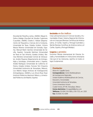 Incluida en los índices
(Facultad de Filosofía y Letras, UNAM), Miguel A.                Citas Latinoamericanas en Ciencias Sociales y Hu-
Galina Hidalgo (Facultad de Estudios Superiores                  manidades (Clase), Sistema Regional de informa-
Cuautitlán, UNAM), Charles E. Holtzer (Departa-                  ción en Línea para Revistas Científicas de América
mento de Psiquiatría y Ciencias de la Conducta,                  Latina, el Caribe, España y Portugal (Latindex) y
Universidad de Texas, Estados Unidos), victoria                  Red de Revistas Científicas de América Latina y el
Macías Moreno (Universidad de Granada, Espa-                     Caribe, España y Portugal (Redalyc).
ña), Manuel Marín Sánchez (Universidad de Se-
villa, España), Cervando Martínez (Universidad                   Logros y premios
de Texas en San Antonio, Estados Unidos), Ma-                    Encontrar Revista Internacional de Ciencias So-
ritza Montero (Universidad Central de venezue-                   ciales y Humanidades en instituciones extranjeras
la), Andrés Piqueras (Departamento de Antropo-                   más que en las mexicanas, significa sin duda un
logía y Sociología, Universidad Jaime i, España),                logro fundamental.
Aroldo Rodríguez (Universidad de California en
Fresno, Estados Unidos), Francesc Tort Chavarría
(Universidad Autónoma de Tamaulipas, México),                         Contacto:
Luis Alberto vargas (instituto de investigaciones                     Héctor M. Cappello García
Antropológicas, UNAM) y Luis Arturo Rivas Tovar                       Correspondencia: Centro Multidisciplinario
(instituto Politécnico Nacional, México, y Universi-                  de investigaciones Regionales,
dad Politécnica de Madrid, España).                                   Unidad Académica Multidisciplinaria de Ciencias,
                                                                      Educación y Humanidades
                                                                      Universidad Autónoma de Tamaulipas,
                                                                      Centro Universitario victoria
                                                                      Ciudad victoria, 87149, Tamaulipas, México
                                                                      Correo electrónico: hmcappello@yahoo.com
                                                                      Teléfonos: (52-834) 318-1800 y 318-1723, ext. 2303
                                                                      Fax: (52-834) 312-4399




                               Catálogo de revistas científicas y arbitradas   215
 