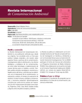 Revista Internacional
de contaminación ambiental


Responsable: Rafael villalobos Pietrini
Dependencia: Centro de Ciencias de la Atmósfera                                              Medidas: 21.5 x 28 cm
ISSN: 0188-4999
Periodicidad: trimestral
Página web: http://www.atmosfera.unam.mx/editorial/rica.html
Precio: 125.00 pesos por ejemplar
        Suscripción anual en México: 500.00 pesos, individuos e instituciones
        Suscripciones anual internacional individuos: 70.00 USD
        instituciones: 90.00 USD; distribuidores: 20% de descuento
        La suscripción incluye envío por correo postal vía aérea


Perfil y contenido
La Revista Internacional de Contaminación Am-                  La Revista se publica en colaboración con la Uni-
biental es una publicación arbitrada que, desde                versidad Autónoma de Tlaxcala (a través del Cen-
sus orígenes, fue concebida como un foro para                  tro de investigación en Genética y Ambiente) y
publicar trabajos originales y de revisión sobre               con la Universidad veracruzana (a través de la Di-
aspectos físicos y químicos de la contaminación,               rección General de investigaciones). Por la UNAM
investigaciones sobre la distribución y los efectos            participan el Centro de Ciencias de la Atmósfera
biológicos y ecológicos de los contaminantes,                  y el Programa Universitario de Medio Ambiente
así como sobre tecnología e implementación de                  (PUMA). Esta colaboración se encuentra normada
nuevas técnicas para su medida y control. Tam-                 en el Convenio Tripartita de Colaboración UNAM-
bién publica estudios sociológicos, económicos y               UAT-Uv, con número de registro DGAJ-SJPi-33-
legales acerca del tema, y artículos que se relacio-           010405-173, firmado el 16 de mayo de 2005.
nan con el tratamiento de la contaminación, su
evaluación y análisis, el manejo y la evaluación de            Público al que se dirige
residuos, la salud humana, ecología y contamina-               investigadores y estudiantes de posgrado que se
ción, y economía ambiental. Aproximadamente                    desempeñan en el área de la contaminación y las
cincuenta por ciento de los autores son mexica-                ciencias ambientales.
nos y la otra mitad proviene de países como Espa-
ña, Argentina, Chile, Cuba, Brasil, Estados Unidos
y algunos otros de países europeos y asiáticos.




                                       Catálogo de revistas científicas y arbitradas   216
 