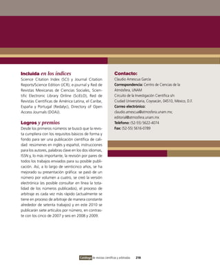 Incluida en los índices                                            Contacto:
Science Citation index (SCi) y Journal Citation                    Claudio Amescua García
Reports/Science Edition (JCR); e-journal y Red de                  Correspondencia: Centro de Ciencias de la
Revistas Mexicanas de Ciencias Sociales, Scien-                    Atmósfera, UNAM
tific Electronic Library online (SciELo), Red de                   Circuito de la investigación Científica s/n
Revistas Científicas de América Latina, el Caribe,                 Ciudad Universitaria, Coyoacán, 04510, México, D.F.
España y Portugal (Redalyc), Directory of open                     Correo electrónico:
Access Journals (DoAJ).                                            claudio.amescua@atmosfera.unam.mx;
                                                                   editorial@atmosfera.unam.mx
Logros y premios                                                   Teléfono: (52-55) 5622-4074
Desde los primeros números se buscó que la revis-                  Fax: (52-55) 5616-0789
ta cumpliera con los requisitos básicos de forma y
fondo para ser una publicación científica de cali-
dad: resúmenes en inglés y español, instrucciones
para los autores, palabras clave en los dos idiomas,
iSSN y, lo más importante, la revisión por pares de
todos los trabajos enviados para su posible publi-
cación. Así, a lo largo de veinticinco años, se ha
mejorado su presentación gráfica: se pasó de un
número por volumen a cuatro, se creó la versión
electrónica (es posible consultar en línea la tota-
lidad de los números publicados), el proceso de
arbitraje es cada vez más rápido (actualmente se
tiene en proceso de arbitraje de manera constante
alrededor de setenta trabajos) y en este 2010 se
publicarán siete artículos por número, en contras-
te con los cinco de 2007 y seis en 2008 y 2009.




                                     Catálogo de revistas científicas y arbitradas   218
 