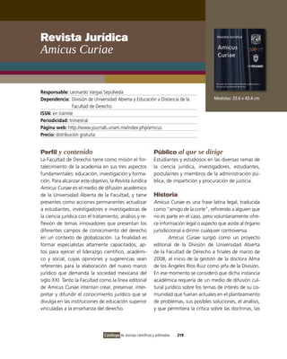 Revista Jurídica
amicus curiae


Responsable: Leonardo vargas Sepúlveda
Dependencia: División de Universidad Abierta y Educación a Distancia de la                     Medidas: 33.6 x 43.4 cm
                 Facultad de Derecho
ISSN: en trámite
Periodicidad: trimestral
Página web: http://www.journals.unam.mx/index.php/amicus
Precio: distribución gratuita


Perfil y contenido                                                Público al que se dirige
La Facultad de Derecho tiene como misión el for-                  Estudiantes y estudiosos en las diversas ramas de
talecimiento de la academia en sus tres aspectos                  la ciencia jurídica, investigadores, estudiantes,
fundamentales: educación, investigación y forma-                  postulantes y miembros de la administración pú-
ción. Para alcanzar este objetivo, la Revista Jurídica            blica, de impartición y procuración de justicia.
Amicus Curiae es el medio de difusión académico
de la Universidad Abierta de la Facultad, y tiene                 Historia
presentes como acciones permanentes actualizar                    Amicus Curiae es una frase latina legal, traducida
a estudiantes, investigadores e investigadoras de                 como “amigo de la corte”, refiriendo a alguien que
la ciencia jurídica con el tratamiento, análisis y re-            no es parte en el caso, pero voluntariamente ofre-
flexión de temas innovadores que presentan los                    ce información legal o aspecto que asiste al órgano
diferentes campos de conocimiento del derecho                     jurisdiccional a dirimir cualquier controversia.
en un contexto de globalización. La finalidad es                          Amicus Curiae surgió como un proyecto
formar especialistas altamente capacitados, ap-                   editorial de la División de Universidad Abierta
tos para ejercer el liderazgo científico, académi-                de la Facultad de Derecho a finales de marzo de
co y social, cuyas opiniones y sugerencias sean                   2008, al inicio de la gestión de la doctora Alma
referentes para la elaboración del nuevo marco                    de los Ángeles Ríos Ruiz como jefa de la División.
jurídico que demanda la sociedad mexicana del                     En ese momento se consideró que dicha instancia
siglo XXi. Tanto la Facultad como la línea editorial              académica requería de un medio de difusión cul-
de Amicus Curiae intentan crear, preservar, inter-                tural jurídico sobre los temas de interés de su co-
pretar y difundir el conocimiento jurídico que se                 munidad que fueran actuales en el planteamiento
divulga en las instituciones de educación superior                de problemas, sus posibles soluciones, el análisis,
vinculadas a la enseñanza del derecho.                            y que permitiera la crítica sobre las doctrinas, las




                                Catálogo de revistas científicas y arbitradas   219
 