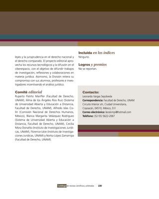 Incluida en los índices
leyes y la jurisprudencia en el derecho nacional y            Ninguno.
el derecho comparado. El proyecto editorial apro-
vecha los recursos tecnológicos y la difusión en el           Logros y premios
ciberespacio, con el objetivo de difundir trabajos            No se reportan.
de investigación, reflexiones y colaboraciones en
materia jurídica. Asimismo, la División reitera su
compromiso con sus alumnos, profesores e inves-
tigadores incentivando el análisis jurídico.

Comité editorial                                                   Contacto:
Ruperto Patiño Manffer (Facultad de Derecho,                       Leonardo vargas Sepúlveda
UNAM), Alma de los Ángeles Ríos Ruiz (Sistema                      Correspondencia: Facultad de Derecho, UNAM
de Universidad Abierta y Educación a Distancia,                    Circuito interior s/n, Ciudad Universitaria,
Facultad de Derecho, UNAM), Alfredo islas Co-                      Coyoacán, 04510, México, D.F.
lín (Comisión Nacional de Derechos Humanos,                        Correo electrónico: leoskimpi@hotmail.com
México), Blanca Margarita velázquez Rodríguez                      Teléfono: (52-55) 5622-2067
(Sistema de Universidad Abierta y Educación a
Distancia, Facultad de Derecho, UNAM), Cecilia
Mora Donatto (instituto de investigaciones Jurídi-
cas, UNAM), Florence Léze (instituto de investiga-
ciones Jurídicas, UNAM) y Norka López Zamarripa
(Facultad de Derecho, UNAM).




                                     Catálogo de revistas científicas y arbitradas   220
 