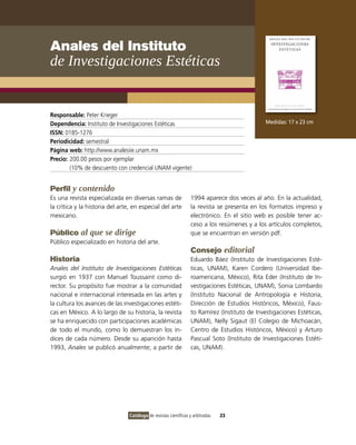 Anales del Instituto
de Investigaciones Estéticas


Responsable: Peter Krieger
Dependencia: Instituto de Investigaciones Estéticas                                            Medidas: 17 x 23 cm
ISSN: 0185-1276
Periodicidad: semestral
Página web: http://www.analesiie.unam.mx
Precio: 200.00 pesos por ejemplar
        (10% de descuento con credencial UNAM vigente)


Perfil y contenido
Es una revista especializada en diversas ramas de                 1994 aparece dos veces al año. En la actualidad,
la crítica y la historia del arte, en especial del arte           la revista se presenta en los formatos impreso y
mexicano.                                                         electrónico. En el sitio web es posible tener ac-
                                                                  ceso a los resúmenes y a los artículos completos,
Público al que se dirige                                          que se encuentran en versión pdf.
Público especializado en historia del arte.
                                                                  Consejo editorial
Historia                                                          Eduardo Báez (Instituto de Investigaciones Esté-
Anales del Instituto de Investigaciones Estéticas                 ticas, UNAM), Karen Cordero (Universidad Ibe-
surgió en 1937 con Manuel Toussaint como di-                      roamericana, México), Rita Eder (Instituto de In-
rector. Su propósito fue mostrar a la comunidad                   vestigaciones Estéticas, UNAM), Sonia Lombardo
nacional e internacional interesada en las artes y                (Instituto Nacional de Antropología e Historia,
la cultura los avances de las investigaciones estéti-             Dirección de Estudios Históricos, México), Faus-
cas en México. A lo largo de su historia, la revista              to Ramírez (Instituto de Investigaciones Estéticas,
se ha enriquecido con participaciones académicas                  UNAM), Nelly Sigaut (El Colegio de Michoacán,
de todo el mundo, como lo demuestran los ín-                      Centro de Estudios Históricos, México) y Arturo
dices de cada número. Desde su aparición hasta                    Pascual Soto (Instituto de Investigaciones Estéti-
1993, Anales se publicó anualmente; a partir de                   cas, UNAM).




                                 Catálogo de revistas científicas y arbitradas   23
 