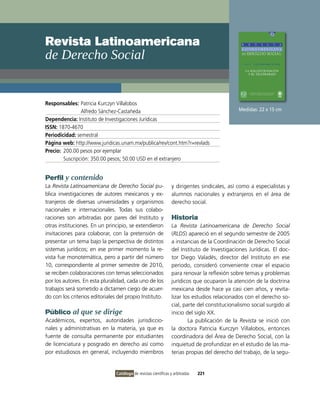 Revista Latinoamericana
de Derecho social


Responsables: Patricia Kurczyn villalobos
                Alfredo Sánchez-Castañeda                                                      Medidas: 22 x 15 cm
Dependencia: instituto de investigaciones Jurídicas
ISSN: 1870-4670
Periodicidad: semestral
Página web: http://www.juridicas.unam.mx/publica/rev/cont.htm?r=revlads
Precio: 200.00 pesos por ejemplar
        Suscripción: 350.00 pesos; 50:00 USD en el extranjero


Perfil y contenido
La Revista Latinoamericana de Derecho Social pu-                  y dirigentes sindicales, así como a especialistas y
blica investigaciones de autores mexicanos y ex-                  alumnos nacionales y extranjeros en el área de
tranjeros de diversas universidades y organismos                  derecho social.
nacionales e internacionales. Todas sus colabo-
raciones son arbitradas por pares del instituto y                 Historia
otras instituciones. En un principio, se extendieron              La Revista Latinoamericana de Derecho Social
invitaciones para colaborar, con la pretensión de                 (RLDS) apareció en el segundo semestre de 2005
presentar un tema bajo la perspectiva de distintos                a instancias de la Coordinación de Derecho Social
sistemas jurídicos; en ese primer momento la re-                  del instituto de investigaciones Jurídicas. El doc-
vista fue monotemática, pero a partir del número                  tor Diego valadés, director del instituto en ese
10, correspondiente al primer semestre de 2010,                   periodo, consideró conveniente crear el espacio
se reciben colaboraciones con temas seleccionados                 para renovar la reflexión sobre temas y problemas
por los autores. En esta pluralidad, cada uno de los              jurídicos que ocuparon la atención de la doctrina
trabajos será sometido a dictamen ciego de acuer-                 mexicana desde hace ya casi cien años, y revita-
do con los criterios editoriales del propio instituto.            lizar los estudios relacionados con el derecho so-
                                                                  cial, parte del constitucionalismo social surgido al
Público al que se dirige                                          inicio del siglo XX.
Académicos, expertos, autoridades jurisdiccio-                            La publicación de la Revista se inició con
nales y administrativas en la materia, ya que es                  la doctora Patricia Kurczyn villalobos, entonces
fuente de consulta permanente por estudiantes                     coordinadora del Área de Derecho Social, con la
de licenciatura y posgrado en derecho así como                    inquietud de profundizar en el estudio de las ma-
por estudiosos en general, incluyendo miembros                    terias propias del derecho del trabajo, de la segu-


                                Catálogo de revistas científicas y arbitradas   221
 