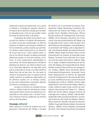 ridad social y agrario principalmente, aun cuando              de Derecho de la Universidad de Buenos Aires,
la reflexión e investigación quedaron abiertas a               Argentina), Rafael Albuquerque (Academia ibe-
los tópicos de los derechos sociales para combatir             roamericana de Derecho del Trabajo y de la Se-
la inequidad social, entre los que pueden citarse              guridad Social, República Dominicana), Alfonso
los temas de discriminación y de género.                       Bouzas (instituto de investigaciones Económicas,
        El propósito de realizar este esfuerzo insti-          UNAM), Arturo Bronstein (Secretario de la Aso-
tucional fue retomar la tradición del pensamien-               ciación internacional del Derecho del Trabajo y de
to jurídico social que caracterizaba a la doctrina             la Seguridad Social, Suiza), Carlos de Buen Unna
mexicana. El objetivo fue enriquecer el debate so-             (Barra Mexicana de Abogados y Sociedad Mexica-
bre las tendencias jurídico-sociales que permitie-             na de Derecho del Trabajo y de la Seguridad So-
ran diseñar nuevas instituciones en la resolución              cial), José Dávalos Morales (Facultad de Derecho,
de lo que ahora es la “nueva cuestión social”, y               UNAM), Miguel Ángel Fernández Pastor (Centro
que en los últimos tiempos ha abierto profundas                interamericano de Estudios de Seguridad Social,
diferencias sociales. Al inicio de la edición, el ins-         México), Fernando Franco (Ministro de la Supre-
tituto no tenía publicaciones especializadas en                ma Corte de Justicia de la Nación, México), Wag-
estos temas. De manera especial por la tendencia               ner D. Giglio, (Academia iberoamericana de De-
legislativa de alcanzar una reforma laboral y por              recho del Trabajo y de la Seguridad Social, Brasil),
la ya reformada legislación de seguridad social                Rodrigo Gutiérrez Rivas (instituto de investigacio-
que ha provocado en el país una ardua polémica                 nes Jurídicas, UNAM), Óscar Hernández Álvarez
desde hace más de diez años. Por otra parte, la                (Universidad de Barquisimeto, venezuela), Úrsula
revista se ha propuesto cubrir un espacio serio de             Kulke (Departamento de Normas de Seguridad
análisis científico en problemas relacionados con              Social de la organización internacional del Traba-
los derechos sociales con un enfoque jurídico,                 jo, Suiza), José Manuel Lastra y Lastra (instituto de
ya que otras publicaciones contemplan aspectos                 investigaciones Jurídicas, UNAM), Germán López
económicos, sociológicos y políticos.                          (organización internacional del Trabajo, México y
        Aunado a lo anterior, se consideró de gran             Cuba), Guillermo López Guízar (Centro de inves-
interés y utilidad el ejercicio del derecho compa-             tigación internacional del Trabajo A.C., México),
rado que permitiera conocer las experiencias e in-             María del Carmen Macías vázquez (instituto de
quietudes en otros países y dar a conocer la doc-              investigaciones Jurídicas, UNAM), Gabriela Men-
trina mexicana entre los académicos de América                 dizábal Bermúdez (Facultad de Derecho, Universi-
Latina y de otros países.                                      dad Autónoma del Estado de Morelos, México),
                                                               María Ascención Morales (Facultad de Derecho,
Consejo editorial                                              UNAM), Hugo italo Morales Saldaña (Facultad de
Mario Ackerman (Comité de Expertos de la or-                   Derecho, UNAM), Emilio Morgado (Universidad
ganización internacional del Trabajo y Facultad                de Chile), víctor Mozart Russomano (Facultad de


                                       Catálogo de revistas científicas y arbitradas   222
 