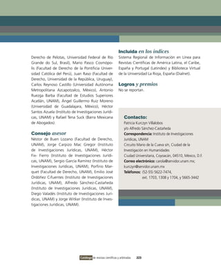 Incluida en los índices
Derecho de Pelotas, Universidad Federal de Río                  Sistema Regional de información en Línea para
Grande do Sul, Brasil), Mario Pasco Cosmópo-                    Revistas Científicas de América Latina, el Caribe,
lis (Facultad de Derecho de la Pontificia Univer-               España y Portugal (Latindex) y Biblioteca virtual
sidad Católica del Perú), Juan Raso (Facultad de                de la Universidad La Rioja, España (Dialnet).
Derecho, Universidad de la República, Uruguay),
Carlos Reynoso Castillo (Universidad Autónoma                   Logros y premios
Metropolitana Azcapotzalco, México), Antonio                    No se reportan.
Ruezga Barba (Facultad de Estudios Superiores
Acatlán, UNAM), Ángel Guillermo Ruiz Moreno
(Universidad de Guadalajara, México), Héctor
Santos Azuela (instituto de investigaciones Jurídi-
cas, UNAM) y Rafael Tena Suck (Barra Mexicana                       Contacto:
de Abogados).                                                       Patricia Kurczyn villalobos
                                                                    y/o Alfredo Sánchez-Castañeda
Consejo asesor                                                      Correspondencia: instituto de investigaciones
Néstor de Buen Lozano (Facultad de Derecho,                         Jurídicas, UNAM
UNAM), Jorge Carpizo Mac Gregor (instituto                          Circuito Mario de la Cueva s/n, Ciudad de la
de investigaciones Jurídicas, UNAM), Héctor                         investigación en Humanidades
Fix- Fierro (instituto de investigaciones Jurídi-                   Ciudad Universitaria, Coyoacán, 04510, México, D.F.
cas, UNAM), Sergio García Ramírez (instituto de                     Correo electrónico: carola@servidor.unam.mx;
investigaciones Jurídicas, UNAM), Porfirio Mar-                     kurczyn@servidor.unam.mx
quet (Facultad de Derecho, UNAM), Emilio José                       Teléfonos: (52-55) 5622-7474,
ordóñez Cifuentes (instituto de investigaciones                                  ext. 1703, 1308 y 1704, y 5665-3442
Jurídicas, UNAM), Alfredo Sánchez-Castañeda
(instituto de investigaciones Jurídicas, UNAM),
Diego valadés (instituto de investigaciones Jurí-
dicas, UNAM) y Jorge Witker (instituto de inves-
tigaciones Jurídicas, UNAM).




                              Catálogo de revistas científicas y arbitradas   223
 