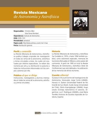 Revista Mexicana
de astronomía y astrofísica


Responsables: Christine Allen
                  Silvia Torres Peimbert                                                    Medidas: 21.5 x 27 cm
Dependencia: instituto de Astronomía
ISSN: 0185-1101
Periodicidad: semestral
Página web: http://www.astroscu.unam.mx/~rmaa
Precio: distribución gratuita


Perfil y contenido                                              Historia
La Revista Mexicana de Astronomía y Astrofísi-                  La Revista Mexicana de Astronomía y Astrofísica
ca publica trabajos originales de investigación                 fue fundada en 1974, y hasta 1994 también pu-
en todas las ramas de la astronomía, astrofísica                blicó, como volúmenes especiales, memorias de
y temas vinculados a éstas, los cuales son eva-                 reuniones efectuadas en México y otros países del
luados por árbitros especialistas. Se editan dos                continente. A partir de 1995 se inició la Revista
números por año y su distribución es gratuita a                 Mexicana de Astronomía y Astrofísica (Serie de
todas las instituciones relacionadas con los cam-               Conferencias) que está dedicada a la publicación
pos cubiertos por ella.                                         de las memorias de dichas reuniones.

Público al que se dirige                                        Comité editorial
instituciones, investigadores y alumnos interesa-               Gustavo A. Bruzual (Centro de investigaciones de
dos en todas las ramas de la astronomía, astrofísi-             Astronomía, venezuela), Jorge Cantó (UNAM),
ca y temas vinculados.                                          Horacio A. Dottori (Universidad Federal de Rio
                                                                Grande do Sul, Brasil), Guido Garay (Universidad
                                                                de Chile), Gloria Koenigsberger (UNAM), Hugo
                                                                Levato (Consejo Astronómico El Leoncito, Ar-
                                                                gentina), Luis F. Rodríguez (UNAM) y José María
                                                                Torrelles (instituto de Estudios Espaciales de Ca-
                                                                taluña, España).




                              Catálogo de revistas científicas y arbitradas   229
 