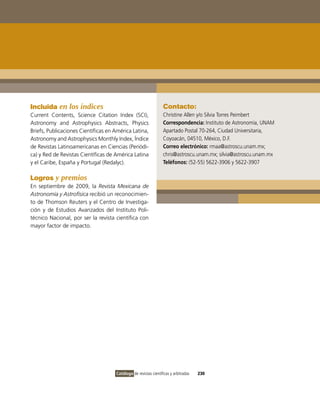 Incluida en los índices                                          Contacto:
Current Contents, Science Citation index (SCi),                  Christine Allen y/o Silvia Torres Peimbert
Astronomy and Astrophysics Abstracts, Physics                    Correspondencia: instituto de Astronomía, UNAM
Briefs, Publicaciones Científicas en América Latina,             Apartado Postal 70-264, Ciudad Universitaria,
Astronomy and Astrophysics Monthly index, Índice                 Coyoacán, 04510, México, D.F.
de Revistas Latinoamericanas en Ciencias (Periódi-               Correo electrónico: rmaa@astroscu.unam.mx;
ca) y Red de Revistas Científicas de América Latina              chris@astroscu.unam.mx; silvia@astroscu.unam.mx
y el Caribe, España y Portugal (Redalyc).                        Teléfonos: (52-55) 5622-3906 y 5622-3907

Logros y premios
En septiembre de 2009, la Revista Mexicana de
Astronomía y Astrofísica recibió un reconocimien-
to de Thomson Reuters y el Centro de investiga-
ción y de Estudios Avanzados del instituto Poli-
técnico Nacional, por ser la revista científica con
mayor factor de impacto.




                                     Catálogo de revistas científicas y arbitradas   230
 